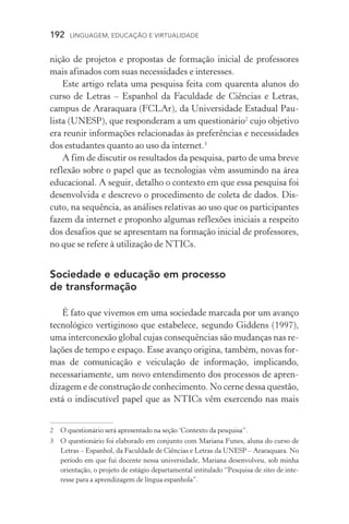 192  LINGUAGEM, EDUCAÇÃO E VIRTUALIDADE
nição de projetos e propostas de formação inicial de professores
mais afinados com suas necessidades e interesses.
Este artigo relata uma pesquisa feita com quarenta alunos do
curso de Letras – Espanhol da Faculdade de Ciências e Letras,
campus de Araraquara (FCLAr), da Universidade Estadual Pau-
lista (Unesp), que responderam a um questionário
cujo objetivo
era reunir informações relacionadas às preferências e necessidades
dos estudantes quanto ao uso da internet.
A fim de discutir os resultados da pesquisa, parto de uma breve
reflexão sobre o papel que as tecnologias vêm assumindo na área
educacional. A seguir, detalho o contexto em que essa pesquisa foi
desenvolvida e descrevo o procedimento de coleta de dados. Dis­
cuto, na sequência, as análises relativas ao uso que os participantes
fazem da internet e proponho algumas reflexões iniciais a respeito
dos desafios que se apresentam na formação inicial de professores,
no que se refere à utilização de NTICs.
Sociedade e educação em processo
de transformação
É fato que vivemos em uma sociedade marcada por um avanço
tecnológico vertiginoso que estabelece, segundo Giddens (1997),
uma interconexão global cujas consequências são mudanças nas re-
lações de tempo e espaço. Esse avanço origina, também, novas for-
mas de comunicação e veiculação de informação, implicando,
necessariamente, um novo entendimento dos processos de apren-
dizagem e de construção de conhecimento. No cerne dessa questão,
está o indiscutível papel que as NTICs vêm exercendo nas mais
	O questionário será apresentado na seção ‘Contexto da pesquisa”.
	O questionário foi elaborado em conjunto com Mariana Funes, aluna do curso de
Letras – Espanhol, da Faculdade de Ciências e Letras da UNESP – Araraquara. No
período em que fui docente nessa universidade, Mariana desenvolveu, sob minha
orientação, o projeto de estágio departamental intitulado “Pesquisa de sites de inte-
resse para a aprendizagem de língua espanhola”.
 