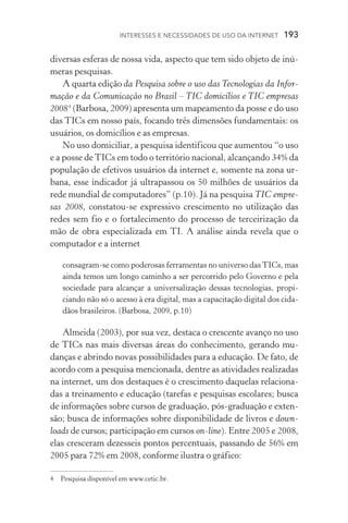 Interesses e necessidades de uso da internet  193
diversas esferas de nossa vida, aspecto que tem sido objeto de inú-
meras pesquisas.
A quarta edição da Pesquisa sobre o uso das Tecnologias da Infor-
mação e da Comunicação no Brasil – TIC domicílios e TIC empresas
2008
(Barbosa, 2009) apresenta um mapeamento da posse e do uso
das TICs em nosso país, focando três dimensões funda­mentais: os
usuários, os domicílios e as empresas.
No uso domiciliar, a pesquisa identificou que aumentou “o uso
e a posse deTICs em todo o território nacional, alcançando 34% da
população de efe­tivos usuários da internet e, somente na zona ur-
bana, esse indicador já ultrapassou os 50 milhões de usuários da
rede mundial de computadores” (p.10). Já na pesquisa TIC empre-
sas 2008, constatou­‑se expressi­vo crescimento no utilização das
redes sem fio e o fortalecimento do processo de ter­ceirização da
mão de obra especializada em TI. A análise ainda revela que o
computador e a internet
consagram­‑se como poderosas ferramentas no universo dasTICs, mas
ainda temos um longo caminho a ser percorrido pelo Governo e pela
sociedade para alcançar a universalização des­sas tecnologias, propi-
ciando não só o acesso à era digi­tal, mas a capacitação digital dos cida-
dãos brasileiros. (Barbosa, 2009, p.10)
Almeida (2003), por sua vez, destaca o crescente avanço no uso
de TICs nas mais diversas áreas do conhecimento, gerando mu-
danças e abrindo novas possibilidades para a educação. De fato, de
acordo com a pesquisa mencionada, dentre as atividades realizadas
na internet, um dos destaques é o crescimento daquelas relaciona-
das a treinamento e educa­ção (tarefas e pesquisas escolares; busca
de informações sobre cursos de graduação, pós­‑graduação e exten-
são; busca de informações sobre disponibilidade de livros e down­
loads de cursos; participação em cursos on­‑line). Entre 2005 e 2008,
elas cresceram dezesseis pontos per­centuais, passando de 56% em
2005 para 72% em 2008, conforme ilustra o gráfico:
	 Pesquisa disponível em www.cetic.br.
 