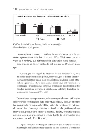 194  LINGUAGEM, EDUCAÇÃO E VIRTUALIDADE
Como pode­‑se observar no gráfico, todos os tipos de usos da in-
ternet apresentaram crescimento entre 2005 e 2008, exceto os ser­
viços de e­‑banking, que permaneceram constantes nesse pe­ríodo.
Esse avanço pode ser explicado sob a ótica de Brunner, para
quem
A revolução tecnológica da informação e das comunicações, uma
das fontes das interconexões globais, representa, por si mesma, uma for­
ça transformadora de quase todos os âmbitos de atividade social: o tra-
balho e a produção, o lar e o consumo, o comércio, o entretenimento, a
socialização e transmissão de saberes, a organização das empresas e dos
Estados, a oferta de serviços e a circulação de todo tipo de dados e co-
nhecimentos. (Brunner, 2004, p.22)
Diante desse novo panorama, cria­‑se um paradoxo na utilização
dos recursos tecnológicos para fins educacionais, pois, ao mesmo
tempo que sabemos que as NTICs, particularmente a internet, po-
dem contribuir para o aprimoramento intelectual e profissional dos
indivíduos, perguntamo­‑nos se eles estão, de fato, preparados para
assumir uma postura seletiva e crítica diante de informações que
encontram na rede. Para Brunner,
O problema para a educação na atualidade não é onde encontrar a
informação, mas como oferecer acesso a ela sem exclusões e, ao mesmo
Gráfico 1 – Atividades desenvolvidas na internet (%).
Fonte: Barbosa, 2009, p.149.
 
