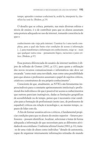 Interesses e necessidades de uso da internet  195
tempo, aprender e ensinar a selecioná­‑la, avaliá­‑la, interpretá­‑la, clas­
sificá­‑la e usá­‑la. (Ibidem, p.24)
O desafio que se coloca, portanto, nas mais diversas esferas e
níveis de ensino, é o de contribuir para que os alunos assumam
uma postura adequada no uso da internet, tomando consciência de
que o
conhecimento não viaja pela internet. Construí­‑lo é uma tarefa com-
plexa, para a qual não basta criar condições de acesso à informação
[...]; para transformar a informação em conhecimento, exige­‑se – mais
que qualquer outra coisa – pensamento lógico, raciocínio e juízo crí­
tico. (Ibidem, p.97)
Essa postura diferenciada do usuário da internet também é ob-
jeto de reflexão de Gomes (2002, p.121), para quem a utilização
dos novos recursos comunicacionais e informáticos não deve ser
encarada “como mais uma novidade, mas como uma possibilidade
para que alunos e professores assumam o papel de sujeitos críticos,
criativos e construtores de seu próprio conhecimento”.
Consciente de que, atualmente, as NTICs são ferramentas im-
prescindíveis para o constante aprimoramento intelectual e profis-
sional dos indivíduos e de que é possível ter acesso a conhecimentos
que outrora pareciam inatingíveis, dadas as limitações geográficas
de acessibilidade ou de tempo, penso que é necessário criar condi-
ções para a formação de profissionais (neste caso, de professores de
espanhol) críticos em relação à tecnologia e, ao mesmo tempo, ca-
pazes de lidar com ela.
A fim de formar usuários ativos e críticos, é fundamental propi-
ciar condições para que os alunos do ensino superior – futuros pro-
fessores – possam identificar, localizar, selecionar e tratar de forma
adequada a informação de que necessitam para as diferentes ativi-
dadesdeseucotidiano.ConformeafirmaGiusta(2003,p.33),trata­
‑se de uma visão de aluno como indivíduo “dotado de autonomia,
capaz de organizar internamente informações retiradas do mundo
 