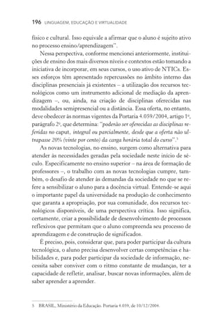 196  LINGUAGEM, EDUCAÇÃO E VIRTUALIDADE
físico e cultural. Isso equivale a afirmar que o aluno é sujeito ativo
no processo ensino/aprendizagem”.
Nessa perspectiva, conforme mencionei anteriormente, institui-
ções de ensino dos mais diversos níveis e contextos estão tomando a
iniciativa de incorporar, em seus cursos, o uso ativo de NTICs. Es-
ses esforços têm apresentado repercussões no âmbito interno das
disciplinas presenciais já existentes – a utilização dos recursos tec-
nológicos como um instrumento adicional de mediação da apren­
dizagem –, ou, ainda, na criação de disciplinas oferecidas nas
modalidades semipresencial ou a distância. Essa oferta, no entanto,
deve obedecer às normas vigentes da Portaria 4.059/2004, artigo 1o
,
parágrafo 2o
, que determina: “poderão ser oferecidas as disciplinas re-
feridas no caput, integral ou parcialmente, desde que a oferta não ul-
trapasse 20% (vinte por cento) da carga horária total do curso”.
As novas tecnologias, no ensino, surgem como alternativa para
atender às necessidades geradas pela sociedade neste início de sé­
culo. Especificamente no ensino superior – na área de formação de
professores –, o trabalho com as novas tecnologias cumpre, tam-
bém, o desafio de atender às demandas da sociedade no que se re­
fere a sensibilizar o aluno para a docência virtual. Entende­‑se aqui
o importante papel da universidade na produção de conhecimento
que garanta a apropriação, por sua comunidade, dos recursos tec-
nológicos disponíveis, de uma perspectiva crítica. Isso significa,
certamente, criar�������������������������������������������������a possibilidade de desenvolvimento de processos
reflexivos que permitam que o aluno compreenda seu processo de
aprendizagem e de construção de significados.
É preciso, pois, considerar que, para poder participar da cultura
tecnológica, o aluno precisa desenvolver certas competências e ha-
bilidades e, para poder participar da sociedade de informação, ne-
cessita saber conviver com o ritmo constante de mudanças, ter a
capacidade de refletir, analisar, buscar novas informações, além de
saber aprender a aprender.
	 BRASIL, Ministério da Educação. Portaria 4.059, de 10/12/2004.
 
