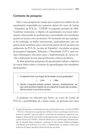 Interesses e necessidades de uso da internet  197
Contexto da pesquisa
Esta é uma pesquisa de campo que se apoiou na análise de um
questionário respondido por quarenta alunos do curso de Letras
– Espanhol, da FCLAr – Unesp, no segundo semestre de 2008.
Conforme mencionei, o objetivo do questionário era reunir infor-
mações relacionadas às preferências e necessidades dos estudantes
quanto ao acesso a sites na internet. No momento em que a pesqui-
sa foi realizada, os dados interessavam, particularmente, por seu
potencial de contribuir para o desenvolvimento de três projetos em
andamento na FCLAr, na área de Espanhol, vinculados ao grupo
de pesquisa Linguagem, Educação e Virtualidade (LEV),
pois tra-
riam informações relevantes para a implementação de cursos on­
‑line e elaboração de sites para professores e alunos do idioma.
As duas primeiras perguntas do questionário tinham o objetivo
de reunir dados sobre o contexto de aprendizagem dos estudantes
participantes:
1.	 O espanhol será sua língua de formação na sua graduação?
( ) Sim ( ) Não
2.	 Sendo a resposta anterior positiva, escreva, sinteticamente, por
que você escolheu habilitar­‑se em espanhol e quais são as expec‑
tativas quanto à sua futura carreira.
A pergunta era relevante por haver, no curso de Letras da
FCLAr, a possibilidade de o aluno cursar, no primeiro ano, duas
	O grupo de pesquisa é coordenado por mim e pela professora dra. Ucy Soto (Unesp
– FCLAr). Os projetos em questão são: Oficinas virtuais na formação inicial de pro-
fessores de espanhol: espaço de reflexão e construção de competências linguísticas e pe-
dagógicas (desenvolvido sob minha coordenação durante o período em que integrei o
quadro docente da UNESP); Ambiente híbrido para a aprendizagem (blended learn­
ing) de espanhol língua estrangeira: construção de uma proposta didático-pedagógica
(coordenado pela professora Ucy Soto); e Implementação de interface virtual para
professores de língua espanhola (desenvolvido por nós duas).
 