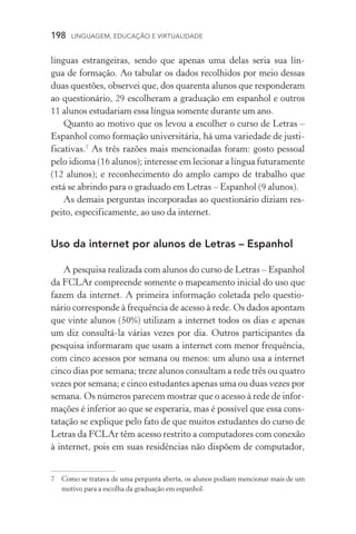 198  LINGUAGEM, EDUCAÇÃO E VIRTUALIDADE
lín­guas estrangeiras, sendo que apenas uma delas seria sua lín­-
gua de formação. Ao tabular os dados recolhidos por meio dessas
duas questões, observei que, dos quarenta alunos que responderam
ao questionário, 29 escolheram a graduação em espanhol e outros
11 alunos estudariam essa língua somente durante um ano.
Quanto ao motivo que os levou a escolher o curso de Letras –
Espanhol como formação universitária, há uma variedade de justi-
ficativas.
As três razões mais mencionadas foram: gosto pessoal
pelo idioma (16 alunos); interesse em lecionar a língua futuramente
(12 alunos); e reconhecimento do amplo campo de trabalho que
está se abrindo para o graduado em Letras – Espanhol (9 alunos).
As demais perguntas incorporadas ao questionário diziam res-
peito, especificamente, ao uso da internet.
Uso da internet por alunos de Letras – Espanhol
A pesquisa realizada com alunos do curso de Letras – Espanhol
da FCLAr compreende somente o mapeamento inicial do uso que
fazem da internet. A primeira informação coletada pelo questio­
nário corresponde à frequência de acesso à rede. Os dados apontam
que vinte alunos (50%) utilizam a internet todos os dias e apenas
um diz consultá­‑la várias vezes por dia. Outros participantes da
pesquisa informaram que usam a internet com menor frequência,
com cinco acessos por semana ou menos: um aluno usa a internet
cinco dias por semana; treze alunos consultam a rede três ou quatro
vezes por semana; e cinco estudantes apenas uma ou duas vezes por
semana. Os números parecem mostrar que o acesso à rede de infor-
mações é inferior ao que se esperaria, mas é possível que essa cons-
tatação se explique pelo fato de que muitos estudantes do curso de
Letras da FCLAr têm acesso restrito a computadores com conexão
à internet, pois em suas residências não dispõem de computador,
	Como se tratava de uma pergunta aberta, os alunos podiam mencionar mais de um
motivo para a escolha da graduação em espanhol.
 