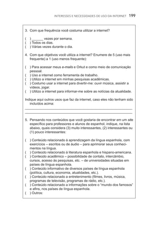 Interesses e necessidades de uso da internet  199
3.	 Com que frequência você costuma utilizar a internet?
(	 ) ______ vezes por semana.
(	 ) Todos os dias.
(	 ) Várias vezes durante o dia.
4.	 Com que objetivos você utiliza a internet? Enumere de 5 (uso mais
frequente) a 1 (uso menos frequente):
(	 ) Para acessar meus e­‑mails e Orkut e como meio de comunicação
pessoal.
(	 ) Uso a internet como ferramenta de trabalho.
(	 ) Utilizo a internet em minhas pesquisas acadêmicas.
(	 ) Costumo usar a internet para divertir­‑me: ouvir música, assistir a
vídeos, jogar.
(	 ) Utilizo a internet para informar­‑me sobre as notícias da atualidade.
Indique aqui outros usos que faz da internet, caso eles não tenham sido
incluídos acima:
_________________________________________________________
_________________________________________________________
5.	 Pensando nos conteúdos que você gostaria de encontrar em um site
específico para professores e alunos de espanhol, indique, na lista
abaixo, quais considera (3) muito interessantes, (2) interessantes ou
(1) pouco interessantes:
(	 ) Conteúdo relacionado à aprendizagem da língua espanhola, com
exercícios – escritos ou de áudio – para aprimorar seus conheci‑
mentos na língua.
(	 ) Conteúdo relacionado à literatura espanhola e hispano­‑americana.
(	 ) Conteúdo acadêmico – possibilidade de contato, intercâmbio,
cursos, acesso às pesquisas, etc. – de universidades situadas em
países de língua espanhola.
(	 ) Conteúdo informativo de diversos países de língua espanhola
(política, cultura, economia, atualidades, etc.).
(	 ) Conteúdo relacionado a entretenimento (filmes, livros, música,
programas de televisão, programas de rádio, etc.).
(	 ) Conteúdo relacionado a informações sobre o “mundo dos famosos”
e afins, nos países de língua espanhola.
(	 ) Outros:
 