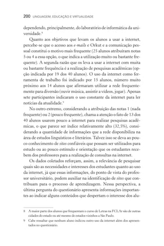 200  LINGUAGEM, EDUCAÇÃO E VIRTUALIDADE
dependendo, principalmente, do laboratório de informática da uni-
versidade.
Quanto aos objetivos que levam os alunos a usar a internet,
percebe­‑se que o acesso aos e­‑mails e Orkut e a comunicação pes­
soal constitui o motivo mais frequente (25 alunos atribuíram notas
5 ou 4 a essa opção, o que indica a utilização muito ou bastante fre-
quente). A segunda razão que os leva a usar a internet com muita
ou bastante frequência é a realização de pesquisas acadêmicas (op-
ção indicada por 19 dos 40 alunos). O uso da internet como fer­
ramenta de trabalho foi indicado por 15 alunos, número muito
próximo aos 14 alunos que afirmaram utilizar a rede frequente-
mente para diversão (ouvir música, assistir a vídeos, jogar). Apenas
sete participantes indicaram o uso constante da internet para ler
notícias da atualidade.
No outro extremo, considerando a atribuição das notas 1 (nada
frequente) ou 2 (pouco frequente), chama a atenção o fato de 13 dos
40 alunos usarem pouco a internet para realizar pesquisas acadê­
micas, o que parece ser índice relativamente alto (32,5%), consi­
derando a quantidade de informações que a rede disponibiliza na
área de estudos linguísticos e literários. Talvez isso se deva ao pou-
co conhecimento de sites confiáveis que possam ser utilizados para
estudo ou ao pouco estímulo e orientação que os estudantes rece-
bem dos professores para a realização de consultas na internet.
Os dados coletados reforçam, assim, a relevância de pesquisar
quais são as necessidades e interesses dos estudantes quanto ao uso
da internet, já que essas informações, do ponto de vista do profes-
sor universitário, podem auxiliar na identificação de sites que con-
tribuam para o processo de aprendizagem. Nessa perspectiva, a
última pergunta do questionário apresenta informações importan-
tes ao indicar alguns conteúdos que despertam o interesse dos alu-
	A maior parte dos alunos que frequentam o curso de Letras na FCLAr são de outras
cidades do estado ou até mesmo de estados vizinhos a São Paulo.
	Cabe ressaltar que nenhum aluno indicou outro uso da internet além dos apresen­
tados no questionário.
 