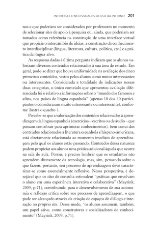 Interesses e necessidades de uso da internet  201
nos e que poderiam ser considerados por professores no momento
de selecionar sites de apoio à pesquisa ou, ainda, que poderiam ser
tomados como referência na construção de uma interface virtual
que propicie o intercâmbio de ideias, a construção de conhecimen-
to interdisciplinar (língua, literatura, cultura, política, etc.) e a prá-
tica da língua­‑alvo.
As respostas dadas à última pergunta indicam que os alunos va-
lorizam diversos conteúdos relacionados à sua área de estudo. Em
geral, pode­‑se dizer que houve uniformidade na avaliação dos cinco
primeiros conteúdos, vistos pelos alunos como muito interessantes
ou interessantes. Considerada a totalidade de indicações nessas
duas categorias, o único conteúdo que apresentou avaliação dife-
renciada foi o relativo a informações sobre o “mundo dos famosos e
afins, nos países de língua espanhola” (apenas 10 dos 40 partici-
pantes o consideraram muito interessante ou interessante), confor-
me ilustra o quadro 1.
Percebe­‑se que a valorização dos conteúdos relacionados à apren­
dizagem da língua espanhola (exercícios – escritos ou de áudio – que
possam contribuir para aprimorar conhecimentos), bem como dos
conteúdos relacionados à literatura espanhola e hispano­‑americana,
está diretamente relacionada ao momento imediato de aprendiza-
gem pelo qual os alunos estão passando. Conteúdos dessa natureza
podem propiciar aos alunos uma prática adicional àquela que ocorre
na sala de aula. Porém, é preciso lembrar que os estudantes não
aprendem diretamente da tecnologia, mas, sim, pensando sobre o
que fazem; portanto, seu processo de aprendizagem deve caracte­
rizar­‑se como essencialmente reflexivo. Nessa perspectiva, é de­
sejável que os sites de consulta estimulem “práticas que envolvam
o aluno em uma experiência interativa e colaborativa” (Mayrink,
2009, p.71), contribuindo para o desenvolvimento de sua autono-
mia e reflexão crítica sobre seu processo de aprendizagem, o que
pode ser alcançado através da criação de espaços de diálogo e in­te­
ração no próprio site. Desse modo, “os alunos assumem, também,
um papel ativo, como construtores e socializadores de conheci-
mento” (Mayrink, 2009, p.71).
 