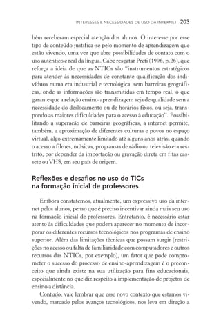 Interesses e necessidades de uso da internet  203
bém receberam especial atenção dos alunos. O interesse por esse
tipo de conteúdo justifica­‑se pelo momento de aprendizagem que
estão vivendo, uma vez que abre possibilidades de contato com o
uso autêntico e real da língua. Cabe resgatar Preti (1996, p.26), que
reforça a ideia de que as NTICs são “instrumentos estratégicos
para atender às necessidades de constante qualificação dos indi­
víduos numa era industrial e tecnológica, sem barreiras geográfi-
cas, onde as informações são transmitidas em tempo real, o que
garante que a relação ensino­‑aprendizagem seja de qualidade sem a
necessidade do deslocamento ou de horários fixos, ou seja, trans-
pondo as maiores dificuldades para o acesso à educação”. Possibi­
litando a superação de barreiras geográficas, a internet permite,
também, a aproximação de diferentes culturas e povos no espaço
virtual, algo extremamente limitado até alguns anos atrás, quando
o acesso a filmes, músicas, programas de rádio ou televisão era res-
trito, por depender da importação ou gravação direta em fitas cas-
sete ouVHS, em seu país de origem.
Reflexões e desafios no uso de TICs
na formação inicial de professores
Embora constatemos, atualmente, um expressivo uso da inter-
net pelos alunos, penso que é preciso incentivar ainda mais seu uso
na formação inicial de professores. Entretanto, é necessário estar
atento às dificuldades que podem aparecer no momento de incor-
porar os diferentes recursos tecnológicos nos programas de ensino
superior. Além das limitações técnicas que possam surgir (restri-
ções no acesso ou falta de familiaridade com computadores e outros
recursos das NTICs, por exemplo), um fator que pode compro­
meter o sucesso do processo de ensino­‑aprendizagem é o precon-
ceito que ainda existe na sua utilização para fins educacionais,
especialmente no que diz respeito à implementação de projetos de
ensino a distância.
Contudo, vale lembrar que esse novo contexto que estamos vi-
vendo, marcado pelos avanços tecnológicos, nos leva em direção a
 