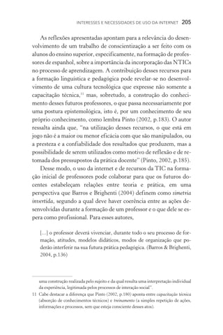 Interesses e necessidades de uso da internet  205
As reflexões apresentadas apontam para a relevância do desen-
volvimento de um trabalho de conscientização a ser feito com os
alunos do ensino superior, especificamente, na formação de profes-
sores de espanhol, sobre a importância da incorporação das NTICs
no processo de aprendizagem. A contribuição desses recursos para
a formação linguística e pedagógica pode revelar­‑se no desenvol­
vimento de uma cultura tecnológica que expresse não somente a
capacitação técnica,11
mas, sobretudo, a construção do conheci-
mento desses futuros professores, o que passa necessariamente por
uma postura epistemológica, isto é, por um conhecimento de seu
próprio conhecimento, como lembra Pinto (2002, p.183). O autor
ressalta ainda que, “na utilização desses recursos, o que está em
jogo não é a maior ou menor eficácia com que são manipulados, ou
a presteza e a confiabilidade dos resultados que produzem, mas a
possibilidade de serem utilizados como motivo de reflexão e de re-
tomada dos pressupostos da prática docente” (Pinto, 2002, p.185).
Desse modo, o uso da internet e de recursos da TIC na forma-
ção inicial de professores pode colaborar para que os futuros do-
centes estabeleçam relações entre teoria e prática, em uma
perspectiva que Barros e Brighenti (2004) definem como simetria
invertida, segundo a qual deve haver coerência entre as ações de-
senvolvidas durante a formação de um professor e o que dele se es-
pera como profissional. Para esses autores,
[...] o professor deverá vivenciar, durante todo o seu processo de for-
mação, atitudes, modelos didáticos, modos de organização que po­
derão interferir na sua futura prática pedagógica. (Barros  Brighenti,
2004, p.136)
uma construção realizada pelo sujeito e da qual resulta uma interpretação individual
da experiência, legitimada pelos processos de interação social”.
11	Cabe destacar a diferença que Pinto (2002, p.180) aponta entre capacitação técnica
(absorção de conhecimentos técnicos) e treinamento (a simples repetição de ações,
informações e processos, sem que esteja consciente desses atos).
 
