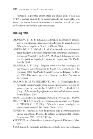 206  LINGUAGEM, EDUCAÇÃO E VIRTUALIDADE
Portanto, a própria experiência do aluno com o uso das
NTICs poderá auxiliá­‑lo na construção de um novo olhar em
torno das novas formas de ensinar e aprender que vão se con­
solidando na sociedade contemporânea.
Bibliografia
ALMEIDA, M. E. B. Educação a distância na internet: aborda-
gens e contribuições dos ambientes digitais de aprendizagem.
Educação e Pesquisa, v.29, n.2, p.327-40, 2003.
ANDRADE, A. F.;VICARI, R. M. Construindo um ambiente de
aprendizagem a distância inspirado na concepção sociointera-
cionista de Vygotsky. In: SILVA, M. (Org.). Educação on-line:
teorias, práticas, legislação, formação corporativa. São Paulo:
Loyola, 2003.
BARBOSA, A. F. (Org.). Pesquisa sobre o uso das tecnologias da
informação e da comunicação no Brasil: TIC domicílios e TIC
empresas 2008. São Paulo: Comitê Gestor da Internet no Bra-
sil, 2009. Disponível em http://www.cetic.br. Acesso em
19/7/2009.
BARROS, D. M. V.; BRIGHENTI, M. J. L. Tecnologias da in-
formação e comunicação e formação de professores: tecendo al-
gumas redes de conexão. In: RIVERO, C. M. L.; GALLO, S.
(Org.). A formação de professores na sociedade do conhecimento.
Bauru: Edusc, 2004.
BRASIL. Ministério da Educação. Portaria n.4.059, de 10/12/2004.
BRUNNER, J. J. Educação no encontro com as novas tecnologias.
In: TEDESCO, J. C. (Org.). Educação e novas tecnologias: es-
perança ou incerteza? São Paulo: Cortez, 2004.
FUNES, M. Pesquisa de sites de interesse para a aprendizagem de
língua espanhola. Projeto de estágio departamental inédito.
Ara­ra­quara, 2009. UNESP, FCAr.
GIDDENS, A. Modernidade e identidade pessoal. Diadema: Celta,
1997.
GIUSTA, A. S. Educação a distância: contexto histórico e situação
 