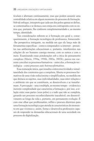 20  LINGUAGEM, EDUCAÇÃO E VIRTUALIDADE
ticulam e alternam continuamente, mas que podem assumir uma
centralidade relativa em algum momento do processo de formação.
Sob tal enfoque, interpreto que cada um dos polos apenas se define,
se contextualiza e se destaca caso esteja em contraponto com os ou-
tros que, portanto, lhe conferem complementaridade e, ao mesmo
tempo, identidade.
Tais considerações referem-se à formação em geral e, conse-
quentemente, à formação tecnológica de professores, fornecendo­
‑lhe perspectiva intrigante, na medida em que ela lança mão de
ferramentas específicas – como o computador e a internet – presen-
tes nas ambientações educacionais e, portanto, interferentes nas
relações do ser humano consigo mesmo, com os outros e com o
meio. Examinando essas ponderações sob a ótica do pensamento
complexo (Morin, 1996a, 1996b, 2005a, 2005b), parece-me coe-
rente conceber os processos formativos – entre eles, a formação tec-
nológica – como processos auto-heteroecoformativos.
Essa nomeação única, que ressalta a interconectividade e simul-
taneidade dos construtos que a compõem, liberta os processos for-
mativos de uma visão reducionista e simplificadora, na medida em
que destaca os sujeitos, suas individualidades, suas inter-relações e
o ambiente em que se constituem, se desenvolvem e se transfor-
mam. A percepção – una e múltipla, ao mesmo tempo – evidencia a
inerente complexidade que caracteriza a formação e, por isso, a re-
lação entre suas partes (seus polos) e o todo que não se completa,
gerando um processo reconhecidamente inacabável, em desenvol-
vimento ao longo da vida e, portanto, em permanente evolução. É
com esse olhar que problematizo, reflito e procuro diretrizes para
uma formação tecnológica que atenda às características do momen-
to em que vivemos e, assim, forme e desenvolva professores capa-
zes de responder às demandas educacionais de uma sociedade em
processo de digitalização.
 