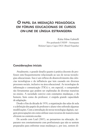 O papel da mediação pedagógica
em fóruns educacionais de cursos
on­‑line de língua estrangeira
Kátia Silene gabrielli
Pós­‑graduanda unesp – Araraquara
Bolsista Capes e Capes­‑DGU (Brasil/Espanha)
Considerações iniciais
Atualmente, o grande desafio quanto à prática docente do pro-
fessor está frequentemente relacionado ao uso de novas tec­no­lo­
gias educacionais. Isso é um reflexo do desenvolvimento das ciên-
cias tecnológicas e da influência que tem causado em diversos
processos sociais, inclusive na área educacional. As tecnologias de
informação e comunicação (TICs) e, em especial, o computador
são ferramentas que podem ser exploradas de diversas maneiras
no ensino. A sociedade convive com constantes mudanças, e do
homem, bem como do professor, é exigida grande capacidade
de adaptação.
Desde o fim da década de 1970, a organização das salas de aula
e a definição dos papéis de professor e aluno vêm sofrendo algumas
modificações. Com a introdução de novas tecnologias digitais, sur-
gem preocupações em como utilizar esses recursos de maneira mais
eficiente no contexto escolar.
De acordo com Leal (2007), ao pensarmos na educação, de­
paramo­‑nos constantemente com profissionais que não se sentem
preparados para enfrentar essas mudanças e, por isso, sentem di­
 