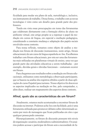 210  LINGUAGEM, EDUCAÇÃO E VIRTUALIDADE
ficuldade para mudar seu plano de aula, metodologia e, inclusive,
seu instrumento de trabalho. Dessa forma, o trabalho com as no­vas
tecnologias é visto como um desafio para grande parte dos pro­
fessores.
Tendo em vista essas preocupações em torno das ferramentas
que colaboram diretamente com a formação efetiva do aluno no
ambiente virtual, este artigo propõe-se a repensar o papel da me-
diação em cursos de língua, em especial a mediação pedagógica,
considerando a constante mudança e adaptação dos papéis sociais
envolvidos nesse contexto.
Para nossa reflexão, tomamos como objeto de análise a me­
diação nos fóruns de discussão (nomearemos, neste artigo, fóruns
educacionais) de um curso de língua espanhola on­‑line. Escolhemos
trabalhar com fóruns educacionais, por esta ser uma das ferramen-
tas mais utilizadas em plataformas virtuais de ensino, uma vez que
grande parte das atividades educativas a serem trabalhadas – por
exemplo, dúvidas gerais e dúvidas funcionais – costumam ocorrer
em fóruns.
Para chegarmos aos resultados sobre a mediação em fóruns edu-
cacionais, utilizamos como metodologia a observação participante,
que se baseou na análise dos registros obtidos a partir de duas apli-
cações do curso Español para turismo. Nosso objetivo foi descrever
os aspectos implicados na mediação on­‑line, pelo computador, e,
além disso, realizar um mapeamento dos aspectos desse contexto.
Afinal, quais são as características de um fórum?
Atualmente, estamos muito acostumados a encontrar fóruns de
discussão na internet. Podemos achá­‑los com facilidade, pois é uma
ferramenta utilizada para promover debates sobre determinado as-
sunto por meio de mensagens que ficam publicadas em sites e que
qualquer pessoa pode comentar.
Hierarquicamente, os fóruns de discussão possuem três níveis
deorganização:usuários,moderadoreseadministradores.Osusuá­
rios podem acessar e participar do fórum sem a necessidade de fa-
 