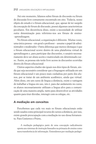 212  LINGUAGEM, EDUCAÇÃO E VIRTUALIDADE
Até este momento, falamos sobre fórum de discussão ou fórum
de discussão livre comumente encontrado em sites. Todavia, nosso
objeto de estudo é o fórum educacional, que, apesar de ter surgido
da concepção de fórum de discussão, possui algumas características
peculiares. Em decorrência disso, existe a necessidade de utilizar
outra denominação para referirmo­‑nos aos fóruns de ensino­
‑aprendizagem.
No fórum educacional, a organização é diferente. Muitas vezes,
uma única pessoa – em geral o professor – assume o papel de admi-
nistrador e moderador. Outra diferença que merece destaque é que
o fórum educacional ocorre dentro de uma plataforma virtual de
aprendizagem e, para participar das discussões, o usuário necessa-
riamente deve ser aluno aceito e matriculado em determinado cur-
so. Assim, as pessoas não terão livre acesso às discussões ocorridas
dentro do fórum educacional.
Outros aspectos citados são iguais nos dois tipos de fórum, ain-
da que seja necessário considerar que a linguagem utilizada em um
fórum educacional é um pouco mais cuidadosa por parte dos alu-
nos, por se tratar de um ambiente acadêmico, ainda que virtual.
Além disso, em um curso de língua a distância, existe a vantagem
de trabalhar a língua em uso, isto é, para dar andamento no curso,
os alunos necessariamente utilizam a língua­‑alvo para a comuni­
cação de uma maneira ampla, tanto para desenvolver as atividades
quanto para tirar dúvidas, interagir com os colegas, etc.
A mediação em conceitos
Percebemos que cada vez mais os fóruns educacionais estão
sendo usados como principal recurso de cursos a distância, por isso,
existe grande preocupação com a mediação no uso dessa ferramen-
ta. Para Gutierrez e Prieto,
A mediação pedagógica parte de uma concepção radicalmente
oposta aos sistemas de instrução baseados na primazia do ensino como
mera transferência de informação. Entendemos por mediação pedagó-
 