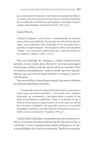 O papel da mediação pedagógica em fóruns educacionais  213
gica o tratamento de conteúdos e das formas de expressão dos diferen-
tes temas, a fim de tornar possível o ato educativo dentro do horizonte
de uma educação concebida como participação, criatividade, expressi-
vidade e relacionalidade. (Gutierrez  Prieto, 1994, p.62)
Já para Masetto,
mediação pedagógica é uma atitude, o comportamento do professor
que se coloca como facilitador, incentivador ou motivador da aprendi-
zagem, que se apresenta com a disposição de ser uma ponte entre o
aprendiz e sua aprendizagem – não uma ponte estática, mas uma ponte
“rolante”, que ativamente colabora para que o aprendiz chegue aos
seus objetivos. (Masetto, 2000, p.144­‑5)
Para essa definição de mediação, a relação professor­‑aluno
encontra­‑se mais estreita, pois o docente é visto como personagem
essencial para realizar a ação de unir seu aluno ao conteúdo. Disso
nos interessa, principalmente, a palavra atitude, que traz o questio-
namento que será o fio de nossas reflexões: a mediação é uma ati­
tude de quem?
Para nos auxiliar na busca dessa resposta, buscamos a definição
de mediação sugerida porVygotsky:
A transmissão racional e intencional de experiência e pensamento a
outros requer um sistema mediador [...]. De acordo com a tendên­cia
dominante, até recentemente, a psicologia tratou o assunto de um
modo demasiadamente simplificado. Partiu­‑se da hipótese de que o
meio de comunicação era o signo (a palavra ou o som); que, por meio de
uma ocorrência simultânea, um som podia associar­‑se ao conteúdo
de qualquer experiência, servindo então para transmitir o mesmo con-
teúdo a outros seres humanos. (Vygotsky, 1998, p.7)
A partir dessas definições, retornamos à questão anterior de ve-
rificar, no contexto dos fóruns educacionais de um curso on­‑line, se
o professor é o único responsável por realizar mediações ou se exis-
te a possibilidade de os alunos as realizarem. Também nos questio-
 