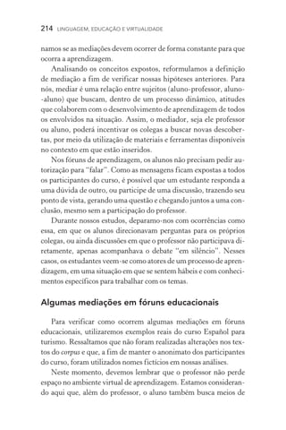 214  LINGUAGEM, EDUCAÇÃO E VIRTUALIDADE
namos se as mediações devem ocorrer de forma constante para que
ocorra a aprendizagem.
Analisando os conceitos expostos, reformulamos a definição
de mediação a fim de verificar nossas hipóteses anteriores. Para
nós, mediar é uma relação entre sujeitos (aluno­‑professor, aluno­
‑aluno) que buscam, dentro de um processo dinâmico, atitudes
que colaborem com o desenvolvimento de aprendizagem de todos
os envolvidos na situação. Assim, o mediador, seja ele professor
ou aluno, poderá incentivar os colegas a buscar novas descober-
tas, por meio da utilização de materiais e ferramentas disponíveis
no contexto em que estão inseridos.
Nos fóruns de aprendizagem, os alunos não precisam pedir au-
torização para “falar”. Como as mensagens ficam expostas a todos
os participantes do curso, é possível que um estudante responda a
uma dúvida de outro, ou participe de uma discussão, trazendo seu
ponto de vista, gerando uma questão e chegando juntos a uma con-
clusão, mesmo sem a participação do professor.
Durante nossos estudos, deparamo­‑nos com ocorrências como
essa, em que os alunos direcionavam perguntas para os próprios
colegas, ou ainda discussões em que o professor não participava di-
retamente, apenas acompanhava o debate “em silêncio”. Nesses
casos, os estudantes veem­‑se como atores de um processo de apren-
dizagem, em uma situação em que se sentem hábeis e com conheci-
mentos específicos para trabalhar com os temas.
Algumas mediações em fóruns educacionais
Para verificar como ocorrem algumas mediações em fóruns
educacionais, utilizaremos exemplos reais do curso Español para
turismo. Ressaltamos que não foram realizadas alterações nos tex-
tos do corpus e que, a fim de manter o anonimato dos participantes
do curso, foram utilizados nomes fictícios em nossas análises.
Neste momento, devemos lembrar que o professor não perde
espaço no ambiente virtual de aprendizagem. Estamos consideran-
do aqui que, além do professor, o aluno também busca meios de
 