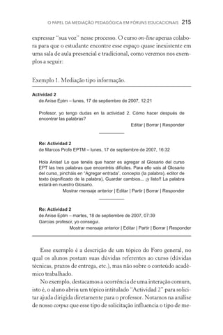 O papel da mediação pedagógica em fóruns educacionais  215
expressar “sua voz” nesse processo. O curso on­‑line apenas colabo-
ra para que o estudante encontre esse espaço quase inexistente em
uma sala de aula presencial e tradicional, como veremos nos exem-
plos a seguir:
Exemplo 1. Mediação tipo informação.
	
Actividad 2
de Anise Eptm – lunes, 17 de septiembre de 2007, 12:21
Profesor, yo tengo dudas en la actividad 2. Cómo hacer después de
encontrar las palabras?
Editar | Borrar | Responder
__________
Re: Actividad 2
de Marcos Profe EPTM – lunes, 17 de septiembre de 2007, 16:32
Hola Anise! Lo que tenéis que hacer es agregar al Glosario del curso
EPT las tres palabras que encontréis difíciles. Para ello vais al Glosario
del curso, pincháis en “Agregar entrada”, concepto (la palabra), editor de
texto (significado de la palabra), Guardar cambios... ¡y listo!! La palabra
estará en nuestro Glosario.
Mostrar mensaje anterior | Editar | Partir | Borrar | Responder
__________
Re: Actividad 2
de Anise Eptm – martes, 18 de septiembre de 2007, 07:39
Garcias profesor, yo consegui.
Mostrar mensaje anterior | Editar | Partir | Borrar | Responder
Esse exemplo é a descrição de um tópico do Foro general, no
qual os alunos postam suas dúvidas referentes ao curso (dúvidas
técnicas, prazos de entrega, etc.), mas não sobre o conteúdo acadê-
mico trabalhado.
No exemplo, destacamos a ocorrência de uma interação comum,
isto é, o aluno abriu um tópico intitulado “Actividad 2” para solici-
tar ajuda dirigida diretamente para o professor. Notamos na análise
de nosso corpus que esse tipo de solicitação influencia o tipo de me-
 