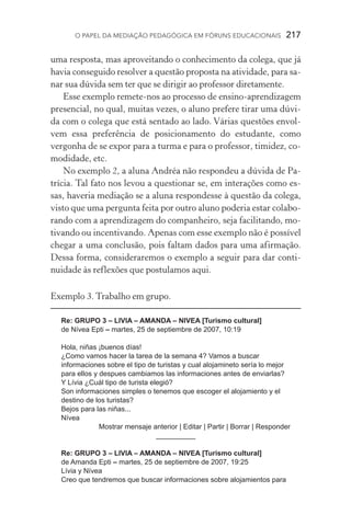 O papel da mediação pedagógica em fóruns educacionais  217
uma resposta, mas aproveitando o conhecimento da colega, que já
havia conseguido resolver a questão proposta na atividade, para sa-
nar sua dúvida sem ter que se dirigir ao professor diretamente.
Esse exemplo remete­‑nos ao processo de ensino­‑aprendizagem
presencial, no qual, muitas vezes, o aluno prefere tirar uma dúvi-
da com o colega que está sentado ao lado. Várias questões envol-
vem essa preferência de posicionamento do estudante, como
vergonha de se expor para a turma e para o professor, timidez, co-
modidade, etc.
No exemplo 2, a aluna Andréa não respondeu a dúvida de Pa-
trícia. Tal fato nos levou a questionar se, em interações como es-
sas, haveria mediação se a aluna respondesse à questão da colega,
vis­to que uma pergunta feita por outro aluno poderia estar colabo-
rando com a aprendizagem do companheiro, seja facilitando, mo-
tivando ou incentivando. Apenas com esse exemplo não é possível
chegar a uma conclusão, pois faltam dados para uma afirmação.
Dessa forma, consideraremos o exemplo a seguir para dar conti-
nuidade às reflexões que postulamos aqui.
Exemplo 3. Trabalho em grupo.
	
Re: GRUPO 3 – LIVIA – AMANDA – NIVEA [Turismo cultural]
de Nívea Epti – martes, 25 de septiembre de 2007, 10:19
Hola, niñas ¡buenos días!
¿Como vamos hacer la tarea de la semana 4? Vamos a buscar
informaciones sobre el tipo de turistas y cual alojamineto sería lo mejor
para ellos y despues cambiamos las informaciones antes de enviarlas?
Y Lívia ¿Cuál tipo de turista elegió?
Son informaciones simples o tenemos que escoger el alojamiento y el
destino de los turistas?
Bejos para las niñas...
Nívea
Mostrar mensaje anterior | Editar | Partir | Borrar | Responder
__________
Re: GRUPO 3 – LIVIA – AMANDA – NIVEA [Turismo cultural]
de Amanda Epti – martes, 25 de septiembre de 2007, 19:25
Lívia y Nívea
Creo que tendremos que buscar informaciones sobre alojamientos para
 