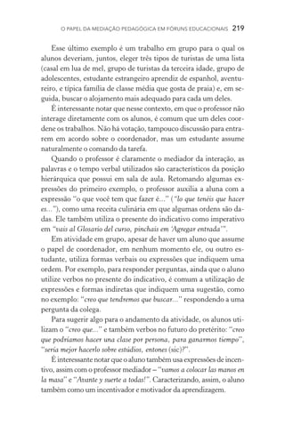 O papel da mediação pedagógica em fóruns educacionais  219
Esse último exemplo é um trabalho em grupo para o qual os
alunos deveriam, juntos, eleger três tipos de turistas de uma lista
(casal em lua de mel, grupo de turistas da terceira idade, grupo de
adolescentes, estudante estrangeiro aprendiz de espanhol, aventu-
reiro, e típica família de classe média que gosta de praia) e, em se-
guida, buscar o alojamento mais adequado para cada um deles.
É interessante notar que nesse contexto, em que o professor não
interage diretamente com os alunos, é comum que um deles coor-
dene os trabalhos. Não há votação, tampouco discussão para entra-
rem em acordo sobre o coordenador, mas um estudante assume
naturalmente o comando da tarefa.
Quando o professor é claramente o mediador da interação, as
palavras e o tempo verbal utilizados são característicos da posição
hierárquica que possui em sala de aula. Retomando algumas ex-
pressões do primeiro exemplo, o professor auxilia a aluna com a
expressão “o que você tem que fazer é...” (“lo que tenéis que hacer
es...”), como uma receita culinária em que algumas ordens são da-
das. Ele também utiliza o presente do indicativo como imperativo
em “vais al Glosario del curso, pinchais em ‘Agregar entrada’”.
Em atividade em grupo, apesar de haver um aluno que assume
o papel de coordenador, em nenhum momento ele, ou outro es­
tudante, utiliza formas verbais ou expressões que indiquem uma
ordem. Por exemplo, para responder perguntas, ainda que o aluno
utilize verbos no presente do indicativo, é comum a utilização de
expressões e formas indiretas que indiquem uma sugestão, como
no exemplo: “creo que tendremos que buscar...” respondendo a uma
pergunta da colega.
Para sugerir algo para o andamento da atividade, os alunos uti-
lizam o “creo que...” e também verbos no futuro do pretérito: “creo
que podríamos hacer una clase por persona, para ganarmos tiempo”,
“sería mejor hacerlo sobre estúdios, entones (sic)?”.
É interessante notar que o aluno também usa expressões de incen-
tivo, assim com o professor mediador – “vamos a colocar las manos en
la masa” e “Avante y suerte a todas!”. Caracterizando, assim, o aluno
também como um incentivador e motivador da aprendizagem.
 
