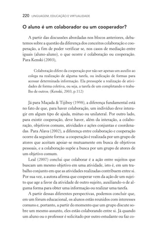 220  LINGUAGEM, EDUCAÇÃO E VIRTUALIDADE
O aluno é um colaborador ou um cooperador?
A partir das discussões abordadas nos blocos anteriores, deba-
temos sobre a questão da diferença dos conceitos colaboração e coo­
peração, a fim de poder verificar se, nos casos de mediação entre
iguais (aluno­‑aluno), o que ocorre é colaboração ou cooperação.
Para Kenski (2003),
Colaboração difere da cooperação por não ser apenas um auxílio ao
colega na realização de alguma tarefa, ou indicação de formas para
acessar determinada informação. Ela pressupõe a realização de ativi-
dades de forma coletiva, ou seja, a tarefa de um completando o traba-
lho de outros. (Kenski, 2003, p.112)
Já para Maçada  Tijiboy (1998), a diferença fundamental está
no fato de que, para haver colaboração, um indivíduo deve intera-
gir em algum tipo de ajuda, mútuo ou unilateral. Por outro lado,
para existir cooperação, deve haver, além da interação, a colabo­
ração, objetivos comuns, atividades e ações conjuntas e coordena-
das. Para Alava (2002), a diferença entre colaboração e cooperação
ocorre da seguinte forma: a cooperação é realizada por um grupo de
atores que aceitam apoiar­‑se mutuamente em busca de objetivos
pessoais, e a colaboração supõe a busca por um grupo de atores de
um objetivo comum.
Leal (2007) conclui que colaborar é a ação entre sujeitos que
buscam um mesmo objetivo em uma atividade, isto é, em um tra-
balho conjunto em que as atividades realizadas contribuem en­tre si.
Por sua vez, a autora afirma que cooperar vem da ação de um sujei-
to que age a favor da atividade de outro sujeito, auxiliando­‑o de al-
guma forma para obter uma informação ou realizar uma tarefa.
A partir dessas diferentes perspectivas, podemos concluir que,
em um fórum educacional, os alunos estão reunidos com interesses
comuns e, portanto, a partir do momento que um grupo discute so-
bre um mesmo assunto, eles estão colaborando entre si. Já quando
um aluno ou o professor é solicitado por outro estudante ou faz co-
 