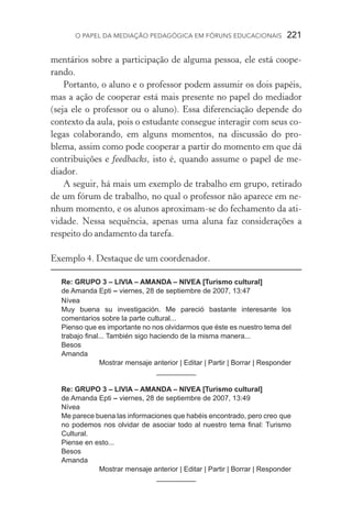 O papel da mediação pedagógica em fóruns educacionais  221
mentários sobre a participação de alguma pessoa, ele está coope-
rando.
Portanto, o aluno e o professor podem assumir os dois papéis,
mas a ação de cooperar está mais presente no papel do mediador
(seja ele o professor ou o aluno). Essa diferenciação depende do
contexto da aula, pois o estudante consegue interagir com seus co-
legas colaborando, em alguns momentos, na discussão do pro­
blema, assim como pode cooperar a partir do momento em que dá
contribuições e feedbacks, isto é, quando assume o papel de me­
diador.
A seguir, há mais um exemplo de trabalho em grupo, retirado
de um fórum de trabalho, no qual o professor não aparece em ne-
nhum momento, e os alunos aproximam­‑se do fechamento da ati-
vidade. Nessa sequência, apenas uma aluna faz considerações a
respeito do andamento da tarefa.
Exemplo 4. Destaque de um coordenador.
	
Re: GRUPO 3 – LIVIA – AMANDA – NIVEA [Turismo cultural]
de Amanda Epti – viernes, 28 de septiembre de 2007, 13:47
Nívea
Muy buena su investigación. Me pareció bastante interesante los
comentarios sobre la parte cultural...
Pienso que es importante no nos olvidarmos que éste es nuestro tema del
trabajo final... También sigo haciendo de la misma manera...
Besos
Amanda
Mostrar mensaje anterior | Editar | Partir | Borrar | Responder
__________
Re: GRUPO 3 – LIVIA – AMANDA – NIVEA [Turismo cultural]
de Amanda Epti – viernes, 28 de septiembre de 2007, 13:49
Nívea
Me parece buena las informaciones que habéis encontrado, pero creo que
no podemos nos olvidar de asociar todo al nuestro tema final: Turismo
Cultural.
Piense en esto...
Besos
Amanda
Mostrar mensaje anterior | Editar | Partir | Borrar | Responder
__________
 