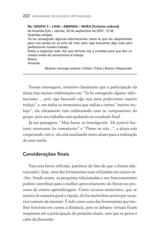 222  LINGUAGEM, EDUCAÇÃO E VIRTUALIDADE
Re: GRUPO 3 – LIVIA – AMANDA – NIVEA [Turismo cultural]
de Amanda Epti – viernes, 28 de septiembre de 2007, 13:36
Queridas amigas
Ya he conseguido algunas informaciones sobre lo que los alojamientos
para una pareja en su luna de miel, pero sigo buscando algo más para
perfeccionar nuestro trabajo.
Estoy a organizar todo. Así que termine voy a inviarles para que den un
vistazo antes de concluirmos el trabajo.
Besos
Amanda
Mostrar mensaje anterior | Editar | Partir | Borrar | Responder
	
Nessas mensagens, notamos claramente que a participação da
aluna traz muitas colaborações em “Ya he conseguido algunas infor-
maciones..., pero sigo buscando algo más para perfeccionar nuestro
trabajo” e, em todos os momentos que utiliza o termo “nuestro tra-
bajo”, ela claramente está colaborando com os componentes do
grupo, pois seu trabalho está ajudando no resultado final.
Já nas passagens: “Muy buena su investigación. Me pareció bas-
tante interesante los comentarios” e “Piense en esto...”, a aluna está
cooperando, isto é, ela está auxiliando outro aluno para a realização
de uma tarefa.
Considerações finais
Para esta breve reflexão, partimos do fato de que o fórum edu-
cacional é, hoje, uma das ferramentas mais utilizadas em cursos on­
‑line. Sendo assim, as pesquisas relacionadas a seu funcionamento
podem contribuir para o melhor aproveitamento do fórum no pro-
cesso de ensino­‑aprendizagem. Como recurso assíncrono, que se
inseriu de maneira geral e rápida, ele foi muito bem aceito por usuá­
rios comuns da internet. É tido como uma das ferramentas que me-
lhor funciona em cursos a distância, pois os debates virtuais ficam
suspensos até a participação do próximo aluno, sem que se perca o
calor da discussão.
 