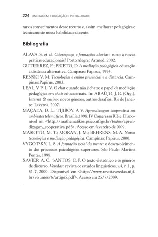 224  LINGUAGEM, EDUCAÇÃO E VIRTUALIDADE
rar os conhecimentos desse recurso e, assim, melhorar pedagógica e
tecnicamente nossa habilidade docente.
Bibliografia
ALAVA, S. et al. Ciberespaço e formações abertas: rumo a novas
práticas educacionais? Porto Alegre: Artmed, 2002.
GUTIERREZ, F.; PRIETO, D. A mediação pedagógica: educação
a distância alternativa. Campinas: Papirus, 1994.
KENSKI, V. M. Tecnologias e ensino presencial e a distância. Cam-
pinas: Papirus, 2003.
LEAL,V. P. L.V. O chat quando não é chato: o papel da mediação
pedagógica em chats educacionais. In: ARAÚJO, J. C. (Org.).
Internet  ensino: novos gêneros, outros desafios. Rio de Janei-
ro: Lucerna, 2007.
MAÇADA, D. L.; TIJIBOY, A. V. Aprendizagem cooperativa em
ambientestelemáticos.Brasília,1998.IVCongressoRibie.Dispo­
nível em http://mathematikos.psico.ufrgs.br/textos/apren-
dizagem_cooperativa.pdf. Acesso em fevereiro de 2009.
MASETTO, M. T.; MORAN, J. M.; BEHRENS, M. A. Novas
tecnologias e mediação pedagógica. Campinas: Papirus, 2000.
VYGOTSKY, L. S. A formação social da mente: o desenvolvimen-
to dos processos psicológicos superiores. São Paulo: Martins
Fontes, 1998.
XAVIER, A. C.; SANTOS, C. F. O texto eletrônico e os gêneros
de discurso. Veredas: revista de estudos linguísticos, v.4, n.1, p.
51­­‑7, 2000. Disponível em http://www.revistaveredas.ufjf.
br/volumes/6/artigo5.pdf. Acesso em 25/7/2009.
.
 
