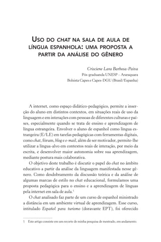 Uso do chat na sala de aula de
língua espanhola: uma proposta a
partir da análise do gênero
Crisciene Lara Barbosa­‑Paiva
Pós­‑graduanda Unesp – Araraquara
Bolsista Capes e Capes­‑dgu (Brasil/Espanha)
A internet, como espaço didático­‑pedagógico, permite a inser-
ção do aluno em distintos contextos, em situações reais de uso da
linguagem e em interações com pessoas de diferentes culturas e paí­
ses, especialmente quando se trata de ensino e aprendizagem de
língua estrangeira. Envolver o aluno de espanhol como língua es-
trangeira (E/LE) em tarefas pedagógicas com ferramentas digitais,
como chat, fórum, blog e e­‑mail, além de ser motivador, permite­‑lhe
utilizar a língua­‑alvo em contextos reais de interação, por meio da
escrita, e desenvolver maior autonomia sobre sua aprendizagem,
mediante postura mais colaborativa.
O objetivo deste trabalho é discutir o papel do chat no âmbito
educativo a partir da análise da linguagem manifestada nesse gê­
nero. Como desdobramento da discussão teórica e da análise de
algumas marcas de estilo no chat educacional, formulamos uma
proposta pedagógica para o ensino e a aprendizagem de línguas
pela internet em sala de aula.
O chat analisado faz parte de um curso de espanhol ministrado
a distância em um ambiente virtual de aprendizagem. Esse curso,
intitulado Español para turismo (doravante EPT), foi oferecido
	Este artigo consiste em um recorte de minha pesquisa de mestrado, em andamento.
 