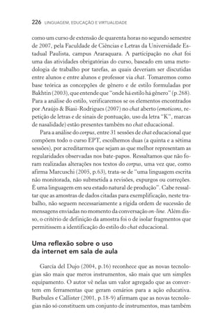 226  LINGUAGEM, EDUCAÇÃO E VIRTUALIDADE
como um curso de extensão de quarenta horas no segundo semestre
de 2007, pela Faculdade de Ciências e Letras da Universidade Es-
tadual Paulista, campus Araraquara. A participação no chat foi
uma das atividades obrigatórias do curso, baseado em uma meto-
dologia de trabalho por tarefas, as quais deveriam ser discutidas
entre alunos e entre alunos e professor via chat. Tomaremos como
base teórica as concepções de gênero e de estilo formuladas por
Bakhtin(2003),queentendeque“ondeháestilohágênero”(p.268).
Para a análise do estilo, verificaremos se os elementos encontrados
por Araújo  Biasi­‑Rodrigues (2007) no chat aberto (emoticons, re-
petição de letras e de sinais de pontuação, uso da letra “K”, marcas
de nasalidade) estão presentes também no chat educacional.
Para a análise do corpus, entre 31 sessões de chat educacional que
compõem todo o curso EPT, escolhemos duas (a quinta e a sétima
sessões), por acreditarmos que sejam as que melhor representam as
regularidades observadas nos bate­‑papos. Ressaltamos que não fo-
ram realizadas alterações nos textos do corpus, uma vez que, como
afirma Marcuschi (2005, p.63), trata­‑se de “uma linguagem escrita
não monitorada, não submetida a revisões, expurgos ou correções.
É uma linguagem em seu estado natural de produção”. Cabe ressal-
tar que as amostras de dados citadas para exemplificação, neste tra-
balho, não seguem necessariamente a rígida ordem de sucessão de
mensagens enviadas no momento da conversação on­‑line. Além dis-
so, o critério de definição da amostra foi o de isolar fragmentos que
permitissem a identificação do estilo do chat educacional.
Uma reflexão sobre o uso
da internet em sala de aula
García del Dujo (2004, p.16) reconhece que as novas tecnolo-
gias são mais que meros instrumentos, são mais que um simples
equipamento. O autor vê nelas um valor agregado que as conver-
tem em ferramentas que geram cenários para a ação educativa.
Burbules e Callister (2001, p.18­‑9) afirmam que as novas tecnolo-
gias não só constituem um conjunto de instrumentos, mas também
 
