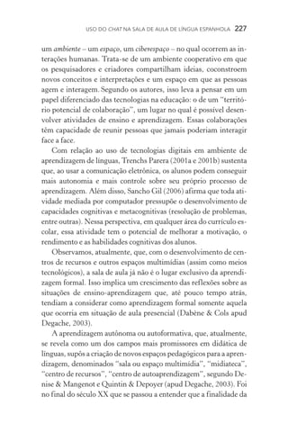 USO DO Chat na Sala de Aula de língua espanhola  227
um ambiente – um espaço, um ciberespaço – no qual ocorrem as in­
terações humanas. Trata­‑se de um ambiente cooperativo em que
os pesquisadores e criadores compartilham ideias, coconstroem
no­vos conceitos e interpretações e um espaço em que as pessoas
agem e interagem. Segundo os autores, isso leva a pensar em um
papel diferenciado das tecnologias na educação: o de um “territó-
rio potencial de colaboração”, um lugar no qual é possível desen-
volver atividades de ensino e aprendizagem. Essas colaborações
têm capacidade de reunir pessoas que jamais poderiam interagir
face a face.
Com relação ao uso de tecnologias digitais em ambiente de
aprendizagem de línguas, Trenchs Parera (2001a e 2001b) sustenta
que, ao usar a comunicação eletrônica, os alunos podem conseguir
mais autonomia e mais controle sobre seu próprio processo de
aprendizagem. Além disso, Sancho Gil (2006) afirma que toda ati-
vidade mediada por computador pressupõe o desenvolvimento de
capacidades cognitivas e metacognitivas (resolução de problemas,
entre outras). Nessa perspectiva, em qualquer área do currículo es-
colar, essa atividade tem o potencial de melhorar a motivação, o
rendimento e as habilidades cognitivas dos alunos.
Observamos, atualmente, que, com o desenvolvimento de cen-
tros de recursos e outros espaços multimídias (assim como meios
tecnológicos), a sala de aula já não é o lugar exclusivo da apren­di­
zagem formal. Isso implica um crescimento das reflexões sobre as
situações de ensino­‑aprendizagem que, até pouco tempo atrás,
tendiam a considerar como aprendizagem formal somente aquela
que ocorria em situação de aula presencial (Dabène  Cols apud
Degache, 2003).
A aprendizagem autônoma ou autoformativa, que, atualmente,
se revela como um dos campos mais promissores em didática de
línguas, supôs a criação de novos espaços pedagógicos para a apren-
dizagem, denominados “sala ou espaço multimídia”, “midiateca”,
“centro de recursos”, “centro de autoaprendizagem”, segundo De-
nise  Mangenot e Quintin  Depoyer (apud Degache, 2003). Foi
no final do século XX que se passou a entender que a finalidade da
 