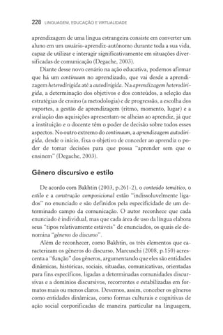 228  LINGUAGEM, EDUCAÇÃO E VIRTUALIDADE
aprendizagem de uma língua estrangeira consiste em converter um
aluno em um usuário­‑aprendiz­‑autônomo durante toda a sua vida,
capaz de utilizar e interagir significativamente em situações diver-
sificadas de comunicação (Degache, 2003).
Diante desse novo cenário na ação educativa, podemos afirmar
que há um continuum no aprendizado, que vai desde a aprendi­
zagem heterodirigida até a autodirigida. Na aprendizagem heterodiri­
gida, a determinação dos objetivos e dos conteúdos, a seleção das
estratégias de ensino (a metodologia) e de progressão, a escolha dos
suportes, a gestão de aprendizagem (ritmo, momento, lugar) e a
avaliação das aquisições apresentam­‑se alheias ao aprendiz, já que
a instituição e o docente têm o poder de decisão sobre todos esses
aspectos. No outro extremo do continuum, a aprendizagem autodiri­
gida, desde o início, fixa o objetivo de conceder ao aprendiz o po-
der de tomar decisões para que possa “aprender sem que o
ensinem” (Degache, 2003).
Gênero discursivo e estilo
De acordo com Bakhtin (2003, p.261­‑2), o conteúdo temático, o
estilo e a construção composicional estão “indissoluvelmente liga-
dos” no enunciado e são definidos pela especificidade de um de­
terminado campo da comunicação. O autor reconhece que cada
enunciado é individual, mas que cada área de uso da língua elabora
seus “tipos relativamente estáveis” de enunciados, os quais ele de-
nomina “gêneros do discurso”.
Além de reconhecer, como Bakhtin, os três elementos que ca-
racterizam os gêneros do discurso, Marcuschi (2008, p.150) acres-
centa a “função” dos gêneros, argumentando que eles são entidades
dinâmicas, históricas, sociais, situadas, comunicativas, orientadas
para fins específicos, ligadas a determinadas comunidades discur-
sivas e a domínios discursivos, recorrentes e estabilizadas em for-
matos mais ou menos claros. Devemos, assim, conceber os gêneros
como entidades dinâmicas, como formas culturais e cognitivas de
ação social corporificadas de maneira particular na linguagem,
 