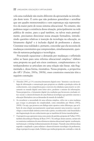 22  LINGUAGEM, EDUCAÇÃO E VIRTUALIDADE
vela uma realidade não muito diferente da apresentada na introdu-
ção deste texto. É certo que não podemos generalizar e acreditar
que um quadro monocromático e sem esperanças seja representa­
tivo da maior parte de nosso sistema educacional. No entanto, não
podemos negar a existência dessa situação, principalmente na rede
pública de ensino, para a qual também, ou talvez mais pontual-
mente, precisamos direcionar nossa atuação formadora, introdu-
zindo questões relativas à inserção da tecnologia na educação, ao
letramento digital
e à inclusão digital de professores e alunos.
Constatar essa realidade é, portanto, concordar que ela necessita de
mudanças consistentes que compreendam, simultaneamente, ques-
tões de natureza pedagógica e tecnológica.
Procurando equacionar a demanda por mudanças e refletindo
sobre as bases para uma reforma educacional complexa,
elaboro
uma proposta na qual seis eixos contínuos, complementares e in-
terdependentes se articulam em uma relação não linear, não frag-
mentada e, dessa forma, rizomática. Nessa proposta, a perspectiva
dos 6R’s
(Freire, 2005a, 2005b), esses construtos essenciais têm a
seguinte conotação:
	Almeida (2005, p.174) conceitua letramento digital como “domínio e uso da tecno-
logia de informação e comunicação para propiciar ao cidadão a produção crítica de
conhecimento, com competência para o exercício da cidadania e para inserir-se criti-
camente no mundo digital como leitor ativo, produtor e emissor de informações.
Nessa perspectiva, o letramento digital cria condições que favorecem a inclusão crí-
tico-social e o desenvolvimento de uma fluência tecnológica que permite conectar a
educação libertadora com as demandas do mundo do trabalho”.
	Ao reconhecer a necessidade de uma reforma complexa, refiro-me a uma mudança
que evoque os princípios da complexidade, como entendidos por Morin (2005a,
2005b). Ou seja, que promova um diálogo entre opostos e entre diferenças, que se li-
berte de uma relação necessariamente causal para assumir uma recursiva e que pri­
vilegie a conectividade sistêmica entre todo e partes, reconhecendo a não linearidade e
não fragmentação de um conhecimento que se manifesta de forma transdisciplinar.
	A perspectiva que apresento toma como ponto de partida a proposta de Fullan (1996),
também discutida por Hannay  Ross (1997). No enfoque desses autores, seriam três
os construtos condutores de uma reforma no sistema educacional vigente: recultu­ração,
reestruturação e retiming (redimensionamento do tempo). Fazendo uma releitura dessa
sugestão e ampliando-a para enfatizar o desenvolvimento tecnológico de professores,
chego à perspectiva aqui citada. Enfatizo que minha proposta não contradiz a visão de
 