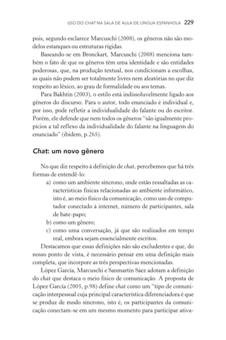 USO DO Chat na Sala de Aula de língua espanhola  229
pois, segundo esclarece Marcuschi (2008), os gêneros não são mo-
delos estanques ou estruturas rígidas.
Baseando­‑se em Bronckart, Marcuschi (2008) menciona tam-
bém o fato de que os gêneros têm uma identidade e são entidades
poderosas, que, na produção textual, nos condicionam a escolhas,
as quais não podem ser totalmente livres nem aleatórias no que diz
respeito ao léxico, ao grau de formalidade ou aos temas.
Para Bakhtin (2003), o estilo está indissoluvelmente ligado aos
gêneros do discurso. Para o autor, todo enunciado é individual e,
por isso, pode refletir a individualidade do falante ou do escritor.
Porém, ele defende que nem todos os gêneros “são igualmente pro-
pícios a tal reflexo da individualidade do falante na linguagem do
enunciado” (ibidem, p.265).
Chat: um novo gênero
No que diz respeito à definição de chat, percebemos que há três
formas de entendê­‑lo:
a)	 como um ambiente síncrono, onde estão ressaltadas as ca-
racterísticas físicas relacionadas ao ambiente informático,
isto é, ao meio físico da comunicação, como uso de compu-
tador conectado à internet, número de participantes, sala
de bate­‑papo;
b)	como um gênero;
c)	 como uma conversação, já que são realizados em tempo
real, embora sejam essencialmente escritos.
Destacamos que essas definições não são excludentes e que, do
nosso ponto de vista, é necessário pensar em uma definição mais
completa, que incorpore as três perspectivas mencionadas.
López García, Marcuschi e Sanmartín Sáez adotam a definição
do chat que destaca o meio físico de comunicação. A proposta de
López García (2005, p.98) define chat como um “tipo de comuni-
cação interpessoal cuja principal característica diferenciadora é que
se produz de modo síncrono, isto é, os participantes da comuni­
cação conectam­‑se em um mesmo momento para participar ativa-
 