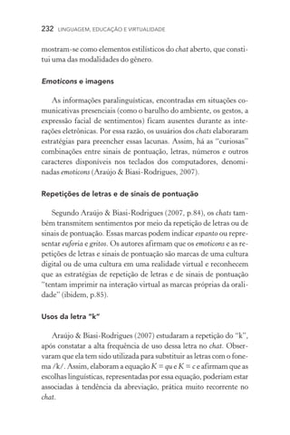 232  LINGUAGEM, EDUCAÇÃO E VIRTUALIDADE
mostram­‑se como elementos estilísticos do chat aberto, que consti-
tui uma das modalidades do gênero.
Emoticons e imagens
As informações paralinguísticas, encontradas em situações co-
municativas presenciais (como o barulho do ambiente, os gestos, a
expressão facial de sentimentos) ficam ausentes durante as inte­
rações eletrônicas. Por essa razão, os usuários dos chats elaboraram
estratégias para preencher essas lacunas. Assim, há as “curiosas”
combinações entre sinais de pontuação, letras, números e outros
caracteres disponíveis nos teclados dos computadores, denomi­
nadas emoticons (Araújo  Biasi­‑Rodrigues, 2007).
Repetições de letras e de sinais de pontuação
Segundo Araújo  Biasi­‑Rodrigues (2007, p.84), os chats tam-
bém transmitem sentimentos por meio da repetição de letras ou de
sinais de pontuação. Essas marcas podem indicar espanto ou repre-
sentar euforia e gritos. Os autores afirmam que os emoticons e as re-
petições de letras e sinais de pontuação são marcas de uma cultura
digital ou de uma cultura em uma realidade virtual e reconhecem
que as estratégias de repetição de letras e de sinais de pontuação
“tentam imprimir na interação virtual as marcas próprias da orali-
dade” (ibidem, p.85).
Usos da letra “k”
Araújo  Biasi­‑Rodrigues (2007) estudaram a repetição do “k”,
após constatar a alta frequência de uso dessa letra no chat. Obser­
varam que ela tem sido utilizada para substituir as letras com o fone-
ma /k/. Assim, elaboram a equação K = qu e K = c e afirmam que as
escolhas linguísticas, representadas por essa equação, poderiam estar
associadas à tendência da abreviação, prática muito recorrente no
chat.
 