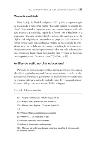 USO DO Chat na Sala de Aula de língua espanhola  233
Marcas de nasalidade
Para Araújo  Biasi­‑Rodrigues (2007, p.88), a representação
da nasalidade é mais uma marca “bastante curiosa na escrita dos
chats”. Seus estudos demonstraram que ­‑naum é o mais utilizado
para marcar a nasalidade, seguindo a forma ­‑um e, finalmente, o
segmento –ñ (quase inexistente). Os autores afirmam que a escrita
digital vai adquirindo características próprias, afastando­‑se da
forma canônica em função da nova mídia e da necessidade de apro­
ximar a escrita da fala, ou vice­‑versa, e em função de uma co­mu­
nicação síncrona mediada pelo computador em rede e de usuá­rios
que procuram desenvolver habilidades para “vencer as barreiras
do tempo enquanto falam­‑escrevem” (ibidem, p.89).
Análise do estilo no chat educacional
Partindo da discussão apresentada acima, propomo­‑nos, aqui, a
identificar quais elementos definem e caracterizam o estilo no chat
educacional. Para tanto, partiremos da análise de excertos retirados
da quinta e sétima sessões de chats do curso EPT, na qual o tutor,
Marcos, dialoga com seus alunos, Tadeu e Regina.
Exemplo 1. Quinta sessão.
20:41 Regina: “DOMICILIO = HORTALEZA 16 7D
20:42 Regina: creo que la calle sea hortaleza
20:42 Marcos: bien Regina… Ya tienes 1 punto!!!!
[…]
20:49 Tadeu: Reginaaaaaaaaaaaaaaaaaaaaa
20:49 Marcos: … un poco raro, lo sé!
20:49 Tadeu: que cosa locaaaaaaaaa
20:50 Regina: hauehuaehuaehuaeuhae
20:51 Marcos: aprender una lengua extranjera significa tb compreender
las “rarezas” del otro…
 