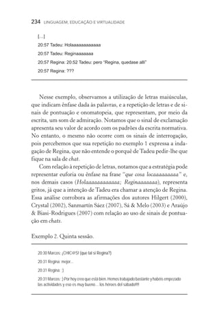 234  LINGUAGEM, EDUCAÇÃO E VIRTUALIDADE
[…]
20:57 Tadeu: Holaaaaaaaaaaaa
20:57 Tadeu: Reginaaaaaaa
20:57 Regina: 20:52 Tadeu: pero “Regina, quedase allí”
20:57 Regina: ???
Nesse exemplo, observamos a utilização de letras maiúsculas,
que indicam ênfase dada às palavras, e a repetição de letras e de si-
nais de pontuação e onomatopeia, que representam, por meio da
escrita, um som de admiração. Notamos que o sinal de exclamação
apresenta seu valor de acordo com os padrões da escrita normativa.
No entanto, o mesmo não ocorre com os sinais de interrogação,
pois percebemos que sua repetição no exemplo 1 expressa a inda­
gação de Regina, que não entende o porquê deTadeu pedir­‑lhe que
fique na sala de chat.
Com relação à repetição de letras, notamos que a estratégia pode
representar euforia ou ênfase na frase “que cosa locaaaaaaaaa” e,
nos demais casos (Holaaaaaaaaaaaa; Reginaaaaaaa), representa
gritos, já que a intenção de Tadeu era chamar a atenção de Regina.
Essa análise corrobora as afirmações dos autores Hilgert (2000),
Crystal (2002), Sanmartín Sáez (2007), Sá  Melo (2003) e Araújo
 Biasi­‑Rodrigues (2007) com relação ao uso de sinais de pontua-
ção em chats.
Exemplo 2. Quinta sessão.
20:30 Marcos: ¡CHIC@S! ����� ���� ��� ��������(que tal si Regina?)
20:31 Regina: mejor...
20:31 Regina: ;)
20:31 Marcos: ;) Por hoy creo que está bien. Hemos trabajado bastante y habéis empezado
las actividades y eso es muy bueno… los héroes del sábado!!!!
 