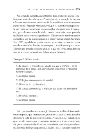 USO DO Chat na Sala de Aula de língua espanhola  235
No segundo exemplo, encontramos dois emoticons, que se loca-
lizam no início de cada turno. Possivelmente, a intenção de Regina
e Marcos no uso desses emoticons foi de manifestar sentimentos um
para o outro. Segundo Mayans (2002, p.63), o emoticon ;) represen-
ta um rosto sorridente que pisca um olho, utilizado, com frequên-
cia, para denotar cumplicidade, ironia, zombaria, uma piscada
maliciosa, entre outros significados. Observamos, também nesse
exemplo, o uso de maiúsculas com o objetivo de enfatizar. Segundo
Yus (2001), qualidades vocais, como o grito, são expressadas com o
uso de maiúsculas. Porém, no exemplo 2, acreditamos que o tutor
Marcos não gritaria com seus alunos, o que nos leva a entender seu
uso, aqui, como forma de dar ênfase ao que é escrito.
Exemplo 3. Sétima sessão
17:49 Marcos: el encuentro de sábado será por la mañana... por lo
del festivo de la patria… así aprovechamos todos mejor el “descanso
nacional”!! jejejeje...
17:50 Regina: jajajaja
17:50 Regina: hay encuentro este sábado?
17:51 Marcos: sí… por la mañana…
17:51 Marcos: aunque tengo la impresión que estaré mas solo que la
una…
17:51 Marcos: jejejejeje...
17:52 Regina: jajajaja
Fato que nos chamou a atenção durante as análises foi o uso de
onomatopeias, que representam, por meio da escrita, uma maneira
de suprir a falta de um recurso sonoro. No exemplo 3, percebemos
que elas são usadas para representar as risadas, e é interessante no-
tar que a onomatopeia foi escrita levando em consideração o siste-
ma fonético da língua espanhola. Mayans (2002) também observou
 