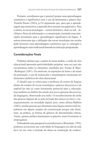 USO DO Chat na Sala de Aula de língua espanhola  237
Portanto, acreditamos que é possível propor uma aprendizagem
construtiva e significativa com o uso da ferramenta e gênero chat.
Trenchs Parera (2001a, p.24) argumenta que, para que a aprendi­
zagem seja construtiva, o aprendiz deve assumir um papel ativo. Para
a autora, as novas tecnologias – correio eletrônico, chats ou web – fa-
cilitam o fluxo da informação e a comunicação, tornando essas inte-
rações necessárias para a aprendizagem significativa da língua. A
autora acrescenta que a utilização das novas tecnologias nas escolas
pode favorecer uma aprendizagem construtiva que se contrapõe à
aprendizagem mais tradicional baseada na instrução programada.
Considerações finais
Podemos afirmar que, a partir de nossa análise, o estilo do chat
educacional apresenta particularidades próprias, uma vez que não
encontramos todos os elementos estudados por Araújo  Biasi­
‑Rodrigues (2007). Os emoticons, as repetições de letras e de sinais
de pontuação, o uso de maiúsculas e onomatopeias mostraram ser
elementos estilísticos do chat educacional.
O desafio que se coloca para o professor de ensino de línguas
diante do cenário de novas tecnologias e gêneros discursivos é de
explorá­‑las não só como ferramenta potencial para a educação,
mas também no âmbito do estudo dos novos gêneros discursivos,
da linguagem, observando seu estilo. O reconhecimento do estilo
dos gêneros digitais dá­‑se pela inclusão dos alunos no chat e, con­
sequentemente, na sociedade digital, pois, como afirma Bakhtin
(2003), muitas pessoas que dominam uma língua sentem total im-
potência em alguns campos da comunicação porque não domi-
nam, na prática, as formas de gêneros de determinadas esferas.
Assim, quanto melhor dominamos os gêneros, mais livremente os
empregamos.
Defendendo uma perspectiva sociodiscursiva (Bronckart, 1999),
podemos acrescentar que a atividade de linguagem em sala de aula
deve ter em vista a inclusão do aluno na construção do conheci-
 