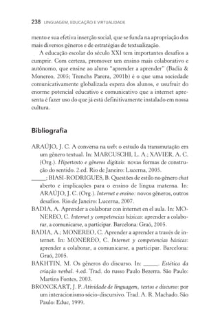 238  LINGUAGEM, EDUCAÇÃO E VIRTUALIDADE
mento e sua efetiva inserção social, que se funda na apropriação dos
mais diversos gêneros e de estratégias de textualização.
A educação escolar do século XXI tem importantes desafios a
cumprir. Com certeza, promover um ensino mais colaborativo e
autônomo, que ensine ao aluno “aprender a aprender” (Badia 
Monereo, 2005; Trenchs Parera, 2001b) é o que uma sociedade
comunicativamente globalizada espera dos alunos, e usufruir do
enorme potencial educativo e comunicativo que a internet apre-
senta é fazer uso do que já está definitivamente instalado em nossa
cultura.
Bibliografia
ARAÚJO, J. C. A conversa na web: o estudo da transmutação em
um gênero textual. In: MARCUSCHI, L. A.; XAVIER, A. C.
(Org.). Hipertexto e gêneros digitais: novas formas de constru-
ção do sentido. 2.ed. Rio de Janeiro: Lucerna, 2005.
_____; BIASI-RODRIGUES, B. Questões de estilo no gênero chat
aberto e implicações para o ensino de língua materna. In:
ARAÚJO, J. C. (Org.). Internet e ensino: novos gêneros, outros
desafios. Rio de Janeiro: Lucerna, 2007.
BADIA, A. Aprender a colaborar con internet en el aula. In: MO-
NEREO, C. Internet y competencias básicas: aprender a colabo-
rar, a comunicarse, a participar. Barcelona: Graó, 2005.
BADIA, A.; MONEREO, C. Aprender a aprender a través de in-
ternet. In: MONEREO, C. Internet y competencias básicas:
aprender a colaborar, a comunicarse, a participar. Barcelona:
Graó, 2005.
BAKHTIN, M. Os gêneros do discurso. In: _____. Estética da
criação verbal. 4.ed. Trad. do russo Paulo Bezerra. São Paulo:
Martins Fontes, 2003.
BRONCKART, J. P. Atividade de linguagem, textos e discurso: por
um interacionismo sócio­­‑discursivo.Trad. A. R. Machado. São
Paulo: Educ, 1999.
 