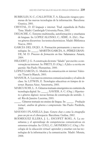 USO DO Chat na Sala de Aula de língua espanhola  239
BURBULES, N. C.; CALLISTER,T. A. Educación: riesgos y pro­
mesas de las nuevas tecnologías de la información. Barcelona:
Granica, 2001.
CRYSTAL, D. El lenguaje e internet. Trad. espanhola de Pedro
Tena. Madri: Cambrigde University Press, 2002.
DEGACHE, C. Entorno multimedia, autoformación y enseñanza
de lenguas. In: LÓPEZ ALONSO, C.; SÉRÉ, A. (Ed.). Nue-
vos géneros discursivos: los textos electrónicos. Madri: Biblioteca
Nueva, �����2003.
GARCÍA DEL DUJO, A. Formación permanente y nuevas tec-
nologías. In: ��������������������������������������_____; �������������������������������MARTÍN GARCÍA, A.; PÉREZ GRAN-
DE, M. D. Procesos de formación on­­‑line. ������������������Salamanca: Amarú,
2004.
HILGERT, J. G. A construção do texto “falado” por escrito: a con­
versação na internet. In: PRETI, D. (Org.). A fala e a escrita em
questão. São Paulo: Humanitas, 2000.
LÓPEZ GARCÍA, G. Modelos de comunicación en internet.Valen-
cia: Tirant lo Blanch, 2005.
MANSUR, A. Los nuevos entornos comunicacionales y el salón de
clase. In: LITWIN, E. Tecnologías educativas en tiempos de in-
ternet. Buenos Aires: Amorrortu, 2005.
MARCUSCHI, L. A. �������������������������������������������Gêneros textuais emergentes no contexto da
tecnologia digital. In: _____; XAVIER, A. C. (Org.). Hipertex-
to e gêneros digitais: novas formas de construção do sentido. 2.
ed. Rio de Janeiro: Lucerna, 2005.
_____. ��������������������������������������������������Gêneros textuais no ensino de língua. In: ��������_____. � Produ���ção
textual, análise de gêneros e compreensão. São Paulo: Parábola,
2008.
MAYANS I PLANELLS, Joan. Genero chat o como la etnografía
puso un pie en el ciberespacio. Barcelona: Gedisa, 2002.
RODRÍGUEZ ILLERA, J. L.; ESCOFET ROIG, A. La en­
señanza y el aprendizaje de competencias comunicativas en
entornos virtuales. In: COLL, C.; MONEREO, C. (Org.). Psi­
cología de la educación virtual: aprender y enseñar con las tec­
nologías de la información y la comunicación. Madri: Mo­rata,
2008.
 