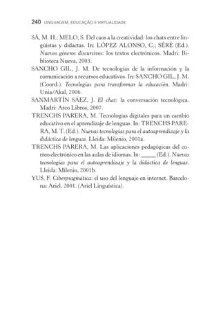 240  LINGUAGEM, EDUCAÇÃO E VIRTUALIDADE
SÁ, M. H.; MELO, S. Del caos a la creatividad: los chats entre lin-
güistas y didacta�������������������������������������s. In: LÓPEZ ALONSO, C.; SÉRÉ (Ed.).
Nuevos géneros discursivos: los textos electrónicos. Madri: Bi-
blioteca Nueva, 2003.
SANCHO GIL, J. M. De tecnologías de la información y la
co­municación a recursos educativos. In: SANCHO GIL, J. M.
(Coord.). Tecnologías para transformar la educación. Madri:
Unia/Akal, 2006.
SANMARTÍN SÁEZ, J. El chat: la conversación tecnológica.
Madri: Arco Libros, 2007.
TRENCHS PARERA, M. Tecnologías digitales para un cambio
educativo en el aprendizaje de lenguas. In: TRENCHS PARE-
RA, M.T. (Ed.). Nuevas tecnologías para el autoaprendizaje y la
didáctica de lenguas. Lleida: Milenio, 2001a.
TRENCHS PARERA, M. Las aplicaciones pedagógicas del co-
rreo electrónico en las aulas de idiomas. In: �������������_____ �������(Ed.). Nuevas
tecnologías para el autoaprendizaje y la didáctica de lenguas.
Lleida: Milenio, 2001b.
YUS, F. Ciberpragmática: el uso del lenguaje en internet. Barcelo-
na: Ariel, 2001. (Ariel Linguística).
 