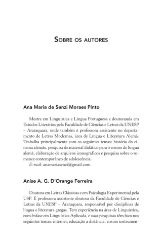 Sobre os autores
Ana Maria de Senzi Moraes Pinto
Mestre em Linguística e Língua Portuguesa e doutoranda em
Estudos Literários pela Faculdade de Ciências e Letras da Unesp
– Araraquara, onde também é professora assistente no departa-
mento de Letras Modernas, área de Língua e Literatura Alemã.
Trabalha principalmente com os seguintes temas: história do ci­
nema alemão, pesquisa de material didático para o ensino de língua
alemã, elaboração de arquivos iconográficos e pesquisa sobre o ro-
mance contemporâneo de adolescência.
E­‑mail: anamariasenzi@gmail.com.
Anise A. G. D’Orange Ferreira
Doutora em Letras Clássicas e em Psicologia Experimental pela
USP. É professora assistente doutora da Faculdade de Ciências e
Letras da Unesp – Araraquara, responsável por disciplinas de
língua e literatura gregas. Tem experiência na área de Linguística,
com ênfase em Linguística Aplicada, e suas pesquisas têm foco nos
seguintes temas: internet, educação a distância, ensino instrumen-
 