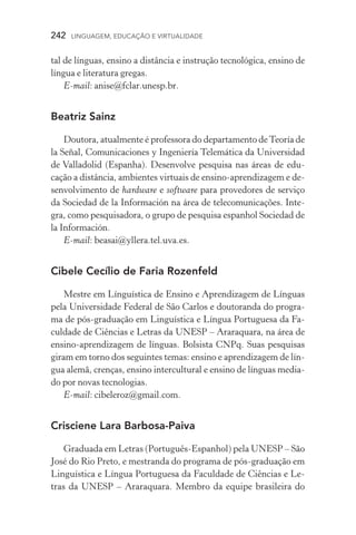 242  LINGUAGEM, EDUCAÇÃO E VIRTUALIDADE
tal de línguas, ensino a distância e instrução tecnológica, ensino de
língua e literatura gregas.
E­‑mail: anise@fclar.unesp.br.
Beatriz Sainz
Doutora, atualmente é professora do departamento deTeoría de
la Señal, Comunicaciones y Ingeniería Telemática da Universidad
de Valladolid (Espanha). Desenvolve pesquisa nas áreas de edu­
cação a distância, ambientes virtuais de ensino­‑aprendizagem e de-
senvolvimento de hardware e software para provedores de serviço
da Sociedad de la Información na área de telecomunicações. Inte-
gra, como pesquisadora, o grupo de pesquisa espanhol Sociedad de
la Información.
E­‑mail: beasai@yllera.tel.uva.es.
Cibele Cecílio de Faria Rozenfeld
Mestre em Línguística de Ensino e Aprendizagem de Línguas
pela Universidade Federal de São Carlos e doutoranda do progra-
ma de pós­‑graduação em Linguística e Língua Portuguesa da Fa-
culdade de Ciências e Letras da Unesp – Araraquara, na área de
ensino­‑aprendizagem de línguas. Bolsista CNPq. Suas pesquisas
giram em torno dos seguintes temas: ensino e aprendizagem de lín-
gua alemã, crenças, ensino intercultural e ensino de línguas media-
do por novas tecnologias.
E­‑mail: cibeleroz@gmail.com.
Crisciene Lara Barbosa-Paiva
Graduada em Letras (Português­‑Espanhol) pela Unesp – São
José do Rio Preto, e mestranda do programa de pós­‑graduação em
Linguística e Língua Portuguesa da Faculdade de Ciências e Le-
tras da Unesp – Araraquara. Membro da equipe brasileira do
 