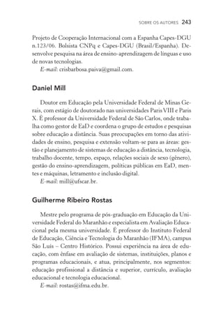 SOBRE OS AUTORES  243
Projeto de Cooperação Internacional com a Espanha Capes­‑DGU
n.123/06. Bolsista CNPq e Capes­‑DGU (Brasil/Espanha). De-
senvolve pesquisa na área de ensino­‑aprendizagem de línguas e uso
de novas tecnologias.
E­‑mail: crisbarbosa.paiva@gmail.com.
Daniel Mill
Doutor em Educação pela Universidade Federal de Minas Ge-
rais, com estágio de doutorado nas universidades ParisVIII e Paris
X. É professor da Universidade Federal de São Carlos, onde traba-
lha como gestor de EaD e coordena o grupo de estudos e pesquisas
sobre educação a distância. Suas preocupações em torno das ativi-
dades de ensino, pesquisa e extensão voltam­‑se para as áreas: ges-
tão e planejamento de sistemas de educação a distância, tecnologia,
trabalho docente, tempo, espaço, relações sociais de sexo (gênero),
gestão do ensino­‑aprendizagem, políticas públicas em EaD, men-
tes e máquinas, letramento e inclusão digital.
E­‑mail: mill@ufscar.br.
Guilherme Ribeiro Rostas
Mestre pelo programa de pós­‑graduação em Educação da Uni-
versidade Federal do Maranhão e especialista em Avaliação Educa-
cional pela mesma universidade. É professor do Instituto Federal
de Educação, Ciência e Tecnologia do Maranhão (IFMA), campus
São Luís – Centro Histórico. Possui experiência na área de edu­
cação, com ênfase em avaliação de sistemas, instituições, planos e
programas educacionais, e atua, principalmente, nos segmentos:
educação profissional a distância e superior, currículo, avaliação
educacional e tecnologia educacional.
E­‑mail: rostas@ifma.edu.br.
 