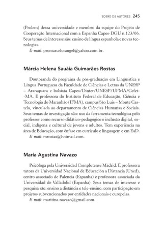 SOBRE OS AUTORES  245
(Prolem) dessa universidade e membro da equipe do Projeto de
Cooperação Internacional com a Espanha Capes­‑DGU n.123/06.
Seus temas de interesse são: ensino de língua espanhola e novas tec-
nologias.
E­‑mail: promarcelorangel@yahoo.com.br.
Márcia Helena Sauáia Guimarães Rostas
Doutoranda do programa de pós­‑graduação em Linguística e
Língua Portuguesa da Faculdade de Ciências e Letras da Unesp
– Araraquara e bolsista Capes/Dinter/Unesp/UFMA/Cefet­
‑MA. É professora do Instituto Federal de Educação, Ciência e
Tecnologia do Maranhão (IFMA), campus São Luis – Monte Cas-
telo, vinculada ao departamento de Ciências Humanas e Sociais.
Seus temas de investigação são: uso da ferramenta tecnológica pelo
professor como recurso didático­‑pedagógico e inclusão digital, so-
cial, indígena e cultural de jovens e adultos. Tem experiência na
área de Educação, com ênfase em currículo e linguagem e em EaD.
E­‑mail: mrostas@hotmail.com.
María Agustina Navazo
Psicóloga pela Universidad Complutense Madrid. É professora
tutora da Universidad Nacional de Educación a Distancia (Uned),
centro associado de Palencia (Espanha) e professora associada da
Universidad de Valladolid (Espanha). Seus temas de interesse e
pesquisa são: ensino a distância e tele­‑ensino, com participação em
projetos subvencionados por entidades nacionais e europeias.
E­‑mail: maritina.navazo@gmail.com.
 