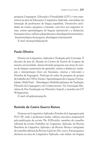 SOBRE OS AUTORES  247
pesquisa Linguagem, Educação e Virtualidade (LEV) e tem expe-
riência na área de Educação e Linguística Aplicada, com ênfase em
formação de professores de língua espanhola. Desenvolve ativi­
dades de ensino, pesquisa e extensão, com foco nos seguintes te-
mas: ensino­‑aprendizagem de línguas (presencial e a distância),
formaçãocrítico­‑reflexivadeprofessores,abordagemhermenêutico­
‑fenomenológica de pesquisa, abordagem instrumental.
E­‑mail: momayrink@usp.br.
Paulo Oliveira
Doutor em Linguística Aplicada à Tradução pela Unicamp. É
docente da área de Alemão no Centro de Ensino de Línguas da
mesma universidade, desenvolvendo pesquisas nas áreas de ensi-
no de línguas (autonomia do aprendiz, ensino a distância), tradu-
ção e interpretação (foco em literatura, cinema e televisão) e
filosofia da linguagem. Participa de redes de pesquisa de grupos
de trabalho do CNPq: Ensino­‑Aprendizagem de Línguas eVirtua­
lidade; MultiTrad – Abordagens Multidisciplinares da Tradução;
Filosofia da Linguagem e do Conhecimento. Na Associação Bra-
sileira de Pós­‑Graduação em Filosofia (Anpof), é membro do GT
Wittgenstein.
E­‑mail: olivp@unicamp.br.
Rosinda de Castro Guerra Ramos
Doutora em Linguística Aplicada e Estudos da Linguagem pela
PUC­‑SP, onde é professora titular, editora executiva responsável
pela publicação da revista The ESPecialist, membro do conselho
editorial da revista Trabalhos em Linguística Aplicada, da Revista
Brasileira de Linguística Aplicada e da Revista Moara e integrante
do conselho editoral da Revista L@el em (Dis­‑)curso. Faz pesquisa e
docência na área de Linguística Aplicada, com ênfase em línguas
 