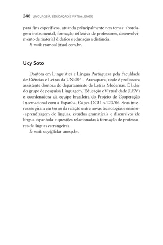 248  LINGUAGEM, EDUCAÇÃO E VIRTUALIDADE
para fins específicos, atuando principalmente nos temas: aborda-
gem instrumental, formação reflexiva de professores, desenvolvi-
mento de material didático e educação a distância.
E­‑mail: rramos1@uol.com.br.
Ucy Soto
Doutora em Linguística e Língua Portuguesa pela Faculdade
de Ciências e Letras da Unesp – Araraquara, onde é professora
assistente doutora do departamento de Letras Modernas. É líder
do grupo de pesquisa Linguagem, Educação eVirtualidade (LEV)
e coordenadora da equipe brasileira do Projeto de Cooperação
Internacional com a Espanha, Capes­‑DGU n.123/06. Seus inte­
res­ses giram em torno da relação entre novas tecnologias e en­sino­
‑aprendizagem de línguas, estudos gramaticais e discursivos de
língua espanhola e questões relacionadas à formação de professo-
res de línguas estrangeiras.
E­‑mail: ucy@fclar.unesp.br.
 