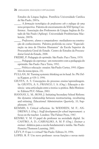 26  LINGUAGEM, EDUCAÇÃO E VIRTUALIDADE
Estudos da Língua Inglesa. Pontifícia Universidade Católica
de São Paulo, 2007a.
_____. A formação tecnológica de professores sob o enfoque de uma
nova perspectiva. Palestra de encerramento da XXI Spring Con-
ference. Associação dos Professores de Língua Inglesa do Es­
tado de São Paulo (Apliesp). Universidade Presbiteriana Mac­
kenzie, 2007b.
_____. Professores, alunos e computadores: mediadores na constru-
ção de conhecimento. Palestra proferida no curso “Especiali­
zação na área de Direitos Humanos” da Escola Superior da
Procuradoria Geral do Estado. Centro de Estudos da Procura-
doria Geral do Estado, 2008.
FREIRE, P. Pedagogia do oprimido. São Paulo: Paz e Terra, 1970.
_____. Pedagogia da esperança: um reencontro com a pedagogia do
oprimido. São Paulo: Paz e Terra, 1992.
_____.Política e educação: ensaios.SãoPaulo:Cortez,1995.������(Ques­
tões da nossa época, 23).
FULLAN, M.Turning systemic thinking on its head. In: Phi Del-
ta Kappan, p.420­‑3, 1996.
GIUSTA, A. S. Concepções do processo ensino/aprendizagem.
In: GIUSTA, A. S.; FRANCO, I. A. (Org.). Educação a dis-
tância: uma articulação entre a teoria e a prática. �������������Belo Horizon-
te: Editora PUC­‑Minas, 2003.
HANNAY, L. M.; ROSS, J. Initiating Secondary School Reform:
the dynamic relationship between reestructuring, reculturing
and retiming. Educational Administration Quarterly, 33, Sup-
plement, 1997.
KEMMIS, S. Critical reflection. In: WIDDEEN, M. F.; AN-
DREWS, I. (Org.). Staff development for school improvement: a
focus on the teacher. Londres: The Falmer Press, 1987.
KENSKI, V. M. O papel do professor na sociedade digital. In:
CASTRO, A. D.; CARVALHO, A. M. P. (Org.). Ensinar a
ensinar: didática para a escola fundamental e média. São Paulo:
Pioneira Thomson Learning, 2001.
LÉVY, P. O que é o virtual? São Paulo: Editora 34, 1996.
LOPES, R. P. Um novo professor: novas funções e novas metá­
 