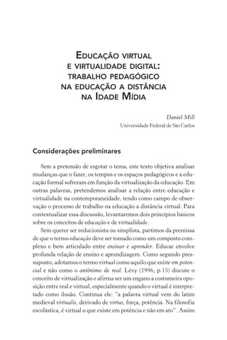 Educação virtual
e virtualidade digital:
trabalho pedagógico
na educação a distância
na idade mídia
Daniel Mill
Universidade Federal de São Carlos
Considerações preliminares
Sem a pretensão de esgotar o tema, este texto objetiva analisar
mudanças que o fazer, os tempos e os espaços pedagógicos e a edu-
cação formal sofreram em função da virtualização da educação. Em
outras palavras, pretendemos analisar a relação entre educação e
virtualidade na contemporaneidade, tendo como campo de obser-
vação o processo de trabalho na educação a distância virtual. Para
contextualizar essa discussão, levantaremos dois princípios básicos
sobre os conceitos de educação e de virtualidade.
Sem querer ser reducionista ou simplista, partimos da premissa
de que o termo educação deve ser tomado como um composto com-
plexo e bem articulado entre ensinar e aprender. Educar envolve
profunda relação de ensino e aprendizagem. Como segundo pres-
suposto, adotamos o termo virtual como aquilo que existe em poten-
cial e não como o antônimo de real. Lévy (1996, p.15) discute o
conceito de virtualização e afirma ser um engano a costumeira opo-
sição entre real e virtual, especialmente quando o virtual é interpre-
tado como ilusão. Continua ele: “a palavra virtual vem do latim
medieval virtualis, derivado de virtus, força, potência. Na filosofia
escolástica, é virtual o que existe em potência e não em ato”. Assim
 