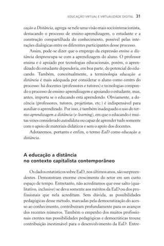 EDUCAÇÃO VIRTUAL E VIRTUALIDADE DIGITAL  31
cação a Distância, agrega­‑se nele uma visão mais sociointeracionista,
destacando o processo de ensino­‑aprendizagem, o estudante e a
construção compartilhada do conhecimento, possível pelas inte­
rações dialógicas entre os diferentes participantes desse processo.
Assim, pode­‑se dizer que o emprego da expressão ensino a dis-
tância despreocupa­‑se com a aprendizagem do aluno. O professor
ensina e é apoiado por tecnologias educacionais, porém, o apren­
dizado do estudante de­penderia, em boa parte, do potencial do edu-
cando. Também, conceitualmente, a terminologia educação a
dis­tância é mais adequada por considerar o aluno como centro do
processo: há docentes (professores e tutores) e tecnologias compon-
do o processo de ensino­‑aprendizagem e apoiando o estu­dante, mas,
antes, importa se o educando está aprendendo. Obviamente, a do-
cência (professores, tutores, projetistas, etc.) é indispensá­vel para
auxiliar o aprendi­zado. Por isso, é também inadequado o uso do ter-
mo aprendizagem a distância (e­‑learning), em que o educando é mui-
tas vezes considerado autodidata ou capaz de aprender tudo somente
com o apoio de materiais didáticos e sem o apoio dos docentes.
Adotaremos, portanto e enfim, o termo EaD como educação a
distância.
A educação a distância
no contexto capitalista contemporâneo
OsdadosestatísticossobreEaD,nosúltimosanos,sãosurpreen­
dentes. Demonstram enorme crescimento do setor em um curto
espaço de tempo. Entretanto, não acreditamos que esse salto (qua­
litativo, inclusive) se deva somente aos méritos da EaD ou dos pro-
fissionais que nela acreditam. Sem dúvida, as possibilidades
pe­da­gógicas desse método, marcadas pela democratização do aces-
so ao conhecimento, contribuíram profundamente para os avanços
dos recentes números. Também o empenho dos muitos profissio-
nais crentes nas possibilidades pedagógicas e democráticas trouxe
contribuição inestimável para o desenvolvimento da EaD. Entre-
 