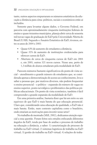 32  LINGUAGEM, EDUCAÇÃO E VIRTUALIDADE
tanto, outros aspectos empurraram os números estatísticos da edu-
cação a distância para cima: políticos, sociais e econômicos estão aí
incluídos.
Somente para levantar alguns dados, o Governo Federal, em
parceria com aproximadamente cinquenta instituições federais de
ensino e quase trezentos municípios, planeja abrir cerca de sessenta
mil novas vagas de graduação de EaD pela Universidade Aberta do
Brasil (UAB). Segundo o Anuário Estatístico de EaD, tivemos, en-
tre os anos de 2004 e 2005:
•	 Quase 63% de aumento de estudantes a distância.
•	 Quase 31% de aumento de instituições credenciadas para
oferecer cursos de EaD.
•	Abertura de cerca de cinquenta cursos de EaD em 2004
e, em 2005, outros 321 novos cursos. Nesse ano, perto de
1,3 milhão de alunos estudaram pela modalidade de EaD.
Parecem números bastante significativos do ponto de vista so-
cial – atendimento a grande número de estudantes que, se consi­
derada apenas a democratização do acesso ao conhecimento, leva o
saber a pessoas que, por motivos diversos, não podem frequentar
o ensino presencial – e político – expansão do número de vagas no
ensino superior, ponto nevrálgico e problemático das políticas pú-
blicas educacionais. Do ponto de vista econômico, também é fácil
compreender a grande expansão da modalidade de EaD.
Em uma primeira análise, bastaria dizer que há um mito ou um
equívoco de que EaD é mais barata do que educação presencial.
Claro que, considerando uma educação de qualidade, a EaD não é
mais barata. Então, num contexto capitalista como o brasileiro,
onde estariam as motivações para investir nesse setor?
No trabalho de mestrado (Mill, 2002), dedicamos atenção espe-
cial a essa questão. Foram feitos seis estudos enfocando diferentes
ângulos da EaD, tendo por base de análise o processo de trabalho
na educação a distância, a saber: 1) caracterização do processo de
trabalho na EaD virtual; 2) sistemas logísticos de trabalho na EaD
virtual; 3) gestão do trabalho na EaD virtual; 4) relações de traba-
 